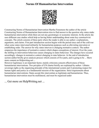Norms Of Humanitarian Intervention
Constructing Norms of Humanitarian Intervention Martha Finnemore the author of the article
Constructing Norms of Humanitarian Intervention tries to find answer to the question why states make
humanitarian intervention while there are not any geostrategic or economic interests. In the article she
uses different case studies which help us having better undertanding about some key constructivist
concepts. The article consists of three parts where the reader is able to see author s explanations,
arguments, and claims. First part intruduction section begins with the period since end of the cold war
when some states intervened militarily for humanitarian purposes such as allevieting starvation or
establishing order. The answer for why states interven is changing normative context. The author
empasizes the importance of normative context which shapes conseptions of interest. Over the years
the shifting in intervention behaviour causes changing in states behaviour. The changes have occured
accordingly: changes in normative context changing in state behavior. At the end of introduction
section author briefly gives analysis procees which consists of five parts, and is going to be ... Show
more content on Helpwriting.net ...
However legitimacy is an important factor, mainly criticisms concern effectiveness of those
humanitarian interventions. Two priciples of UN charter briefly are explained by author: 1)States
sovereign rights as the organizing principle of the international system and 2) promoting respect for
human rights and justice as a fundamental mission of the organization. Strict requirements about
humanitarian interventions: States accept this interventian as legitimate and humanitarian. Thus,
humanitarian intervention must bu multilateral, and must be organized under
... Get more on HelpWriting.net ...
 