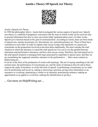 Austin s Theory Of Speech Act Theory
Austin s Speech Act Theory
In 1994 the philosopher John L. Austin had investigated the various aspects of speech acts. Speech
acts theory is a subfield of pragmatics concerned with the ways in which words can be used not only
to present information but also to carry out actions (http://grammar.about.com/). In other words,
Speech act is function based on the goal of communication. According to Austin, there are three kinds
of speech acts, namely locutionary act, illocutionary act, and perlocutionary act. Three of them have
correlation to each other. In order to explain what can go wrong with statements we cannot just
concentrate on the proposition involved as has been done traditionally. We must consider the total
situation in which the utterance is issued the total speech act if we are to see the parallel between
statements and performative utterances, and how each can go wrong. Therefore, the total speech act in
the total speech situation is emerging from logic piecemeal as important in special cases: and thus we
are assimilating the supposed constative utterance to the performative. ... Show more content on
Helpwriting.net ...
It can be in the form of the production of words with meanings. The act of saying something in the full
normal sense, the performance of a locutionary act, and the study of utterances thus far and in these
respects the study of locutions, or of the full units of speech. In performing a locutionary act we shall
also be performing such an act as: asking or answering a question, giving some information or an
assurance or a warning, announcing a verdict or an intention, pronouncing sentence, making an
appointment or an appeal or a criticism, making the identification or giving a
... Get more on HelpWriting.net ...
 