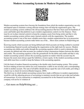 Modern Accounting Systems in Modern Organizations
Modern accounting systems have become the foundation from which the modern organization can rely
and depend upon to maintain a strong efficient strategy that will help the organization grow. The
modern accounting systems embraces the old accounting practices that have been used for hundreds of
years and builds upon that platform to give modern organizations control over the finances. There
must be set in place internal controls to keep the company assets from being stolen and that is why
modern accounting systems utilizes many internal controls with the organization. The modern
accounting system is one of the most valuable assets that a modern organization has in its possession
because modern accounting systems make better use of the ... Show more content on Helpwriting.net
...
Knowing exactly which accounts are being debited and which accounts are being credited is essential
to maintaining financial records and keeping the organization on the right track for success. Modern
accounting uses debits and credits through the accounting equation which is used to determine what
accounts are debited and what accounts are credited to keep a harmonious balance between the debits
and credits. The accounting equation is like the groundwork for the debits and credits and that is why
modern accounting systems utilizes the accounting equation no matter what the account may be
because the assets must always equal the liabilities, owners equity. In the modern accounting systems
each debit must have a credit to keep the balance in the accounting equation.
[At] the heart of modern financial accounting is the double entry book keeping system. This system
involves making at least two entries for every transaction: a debit in one account, and a corresponding
credit in another account. The sum of all debits should always equal the sum of all credits, providing a
simple way to check for [errors] (Sharda Gangwar, 2009).
The third way in which modern accounting systems have made a difference in modern organizations
would be with the adjusting process of accounting to maintain records that are up to date and includes
all transactions. If every transaction is completely accounted for in the financial records then the
company will not be in violation of
... Get more on HelpWriting.net ...
 