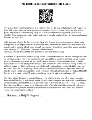 Predictable and Unpredictable Life Events
The events that we experience in our lives influence how we develop and change in each stage of our
lives. Life pushes us through changes at particular point. These periods of change are all transition
points which can be little unsettling. They are usually counterbalanced by periods of clam and
stability. These changes may make us feel awkward or even be painful but they are necessary because
life does not stand still.
A life event can change the direction of our lives, affecting our personal development. Some major
changes in life can be predicted and even chosen, while others may be unpredicted. Predictable life
events, such as starting school, going through puberty and retiring from work, often mark a transition
from one stage of ... Show more content on Helpwriting.net ...
We might also feel pressured by new demands on time and mental energy.
Retirement is a predictable event of having a work. This event contributes positive and negative effect
on our development. This event would mean that we could have more free time and we can control
more our lives compared when we have work. We can do things that we always wanted to do but
because of work we have not got the chance to do it like may be some hobbies or having holidays in
different places. By this it can boost up our intellectual, emotional and even social skills. However,
this could also affect us negatively like lack of daily routine because or loss of previous work roles,
may be loss of contact with your close work colleagues which affect your social life and could lead to
loneliness, less money and difficulty in establishing a new lifestyle and may become ill.
The other side of this event is an unpredictable event which is losing your job or made redundant
because of either the job is no longer needed of the company has gone bankrupt which can affect our
development as it can lead to financial pressures; lack of daily routine and loss of sense of identity;
loss of self confidence or even worse self respect; loss of social relationships with work colleagues;
increased strain in personal and family relationships which means that stress levels also increases
where your mental health will be at
... Get more on HelpWriting.net ...
 