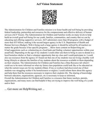 Acf Vision Statement
The Administration for Children and Families mission is to foster health and well being by providing
federal leadership, partnership and resources for the compassionate and effective delivery of human
services (ACF Vision). The Administration for Children and Families works on many levels to help
build an overall good well being for our youth, families, communities, and country that we can by
educating and offering supportive services. ACF administers more than 60 programs with a budget of
more than $53 billion, making it the second largest agency in the U.S. Department of Health and
Human Services (Budget). With it being such a large agency it should be utilized by all teachers no
matter the grade because it has specific programs ... Show more content on Helpwriting.net ...
It had suggestions such as volunteering at a food bank and finding volunteer opportunities within your
area(Find). Depending on the age of my students I could either ask them to bring in cans to donate to a
local homeless shelter or find a volunteer opportunity that my class and I could participate in. I could
also use resources from the agency if I found out that one of my students was not living a healthy well
being lifestyle or educate the families of my students about the resources available to them depending
on their situation. The Administration for Children and Families has a Data Resource tab which I
could use to be more informed on what my future class population could look like or be educated on
what the current issues are for my students (Data). If my co workers had discovered one of their
students was struggling wether it be homelessness or neglect, I could inform them about this agency
and help them find the resources necessary to improve their students life. The sharing of knowledge
between educators, organizations, agencies, etc is necessary to keep us informed,
Overall the Administration for Children and Families is a resource that future teachers, parents,
organizations, and many more can find helpful if they are trying to improve the well being of a youth
and/or their
... Get more on HelpWriting.net ...
 