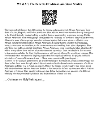 What Are The Benefits Of African American Studies
There are multiple factors that differentiate the history and experience of African Americans from
those of Asian, Hispanic and Native Americans. First African Americans were involuntary immigrated
to the United States by traders looking to exploit them as a commodity to promote slavery. Unlike
African Americans most ethnic groups immigrated here voluntary for economic and political freedom.
Also while some of these groups were discriminated against their was a intensive effort to erase
African culture from the minds of African Americans. Forcing them to abandon their language,
history, culture and ancestral ties, to the europeans they were nothing, but a piece of property. Then
after their past had been striped from them, African Americans were contintually taken advantage by
whites to stay above them and not allow them to move up society. Even social reform that occurred
before, during and after the Civil Rights movement still haven t allowed for significant changes. This
coordinated effort has created a lingering legacy that has negatively affected the psyche and social
orientation of many African Americans. ... Show more content on Helpwriting.net ...
It allows for the younger generation to get a understanding of their roots in Africa and the struggle that
those before them went through. Also African American Studies looks into the uniqueness of African
Americans and their role in American society. One of the biggest social objective that comes along
with the definition of African American Studies is that it must be defined by someones who is African
American or African. They have to be the ones that define their culture, not a person of a different
ethnicity who has promoted exploration and discrimination of their race and
... Get more on HelpWriting.net ...
 