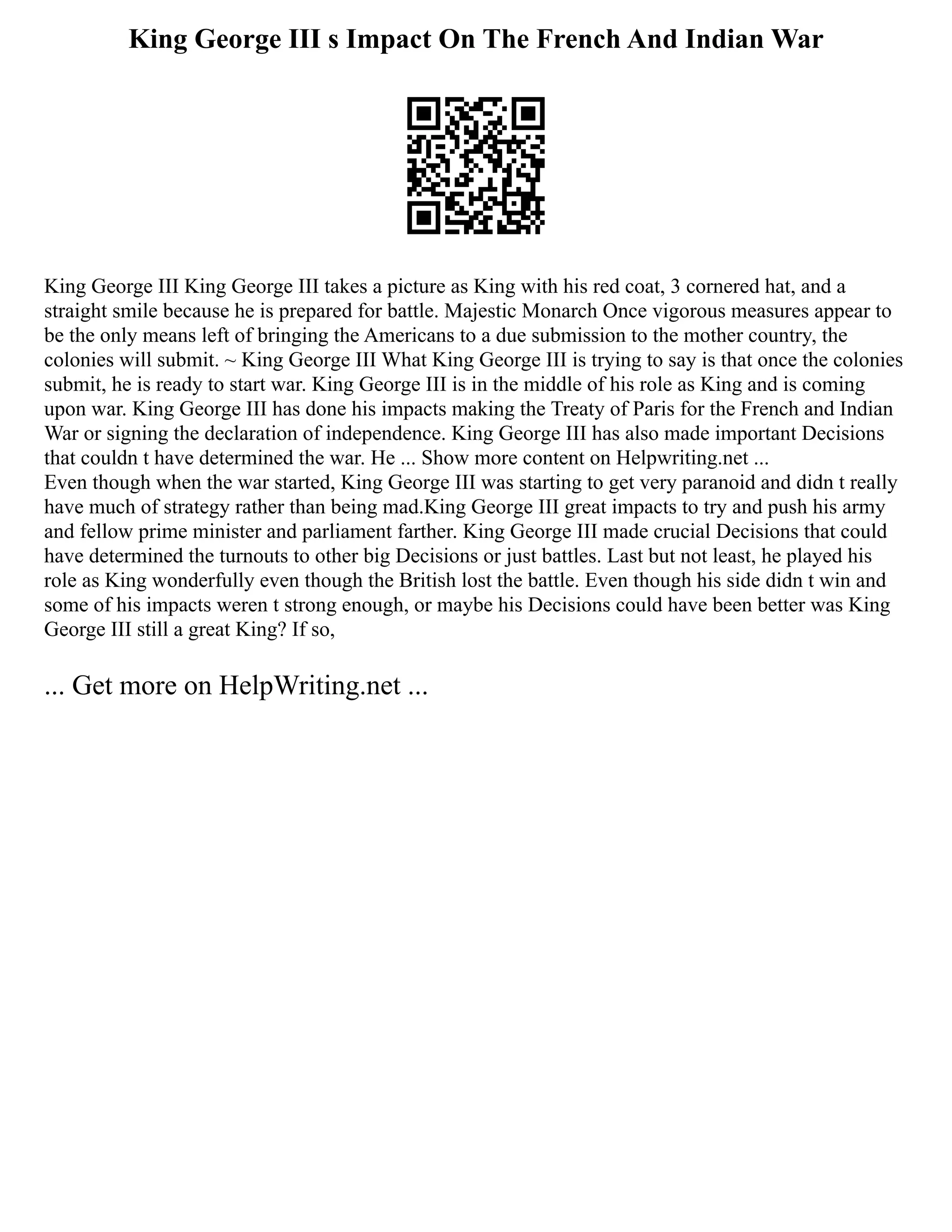 King George III s Impact On The French And Indian War
King George III King George III takes a picture as King with his red coat, 3 cornered hat, and a
straight smile because he is prepared for battle. Majestic Monarch Once vigorous measures appear to
be the only means left of bringing the Americans to a due submission to the mother country, the
colonies will submit. ~ King George III What King George III is trying to say is that once the colonies
submit, he is ready to start war. King George III is in the middle of his role as King and is coming
upon war. King George III has done his impacts making the Treaty of Paris for the French and Indian
War or signing the declaration of independence. King George III has also made important Decisions
that couldn t have determined the war. He ... Show more content on Helpwriting.net ...
Even though when the war started, King George III was starting to get very paranoid and didn t really
have much of strategy rather than being mad.King George III great impacts to try and push his army
and fellow prime minister and parliament farther. King George III made crucial Decisions that could
have determined the turnouts to other big Decisions or just battles. Last but not least, he played his
role as King wonderfully even though the British lost the battle. Even though his side didn t win and
some of his impacts weren t strong enough, or maybe his Decisions could have been better was King
George III still a great King? If so,
... Get more on HelpWriting.net ...
 