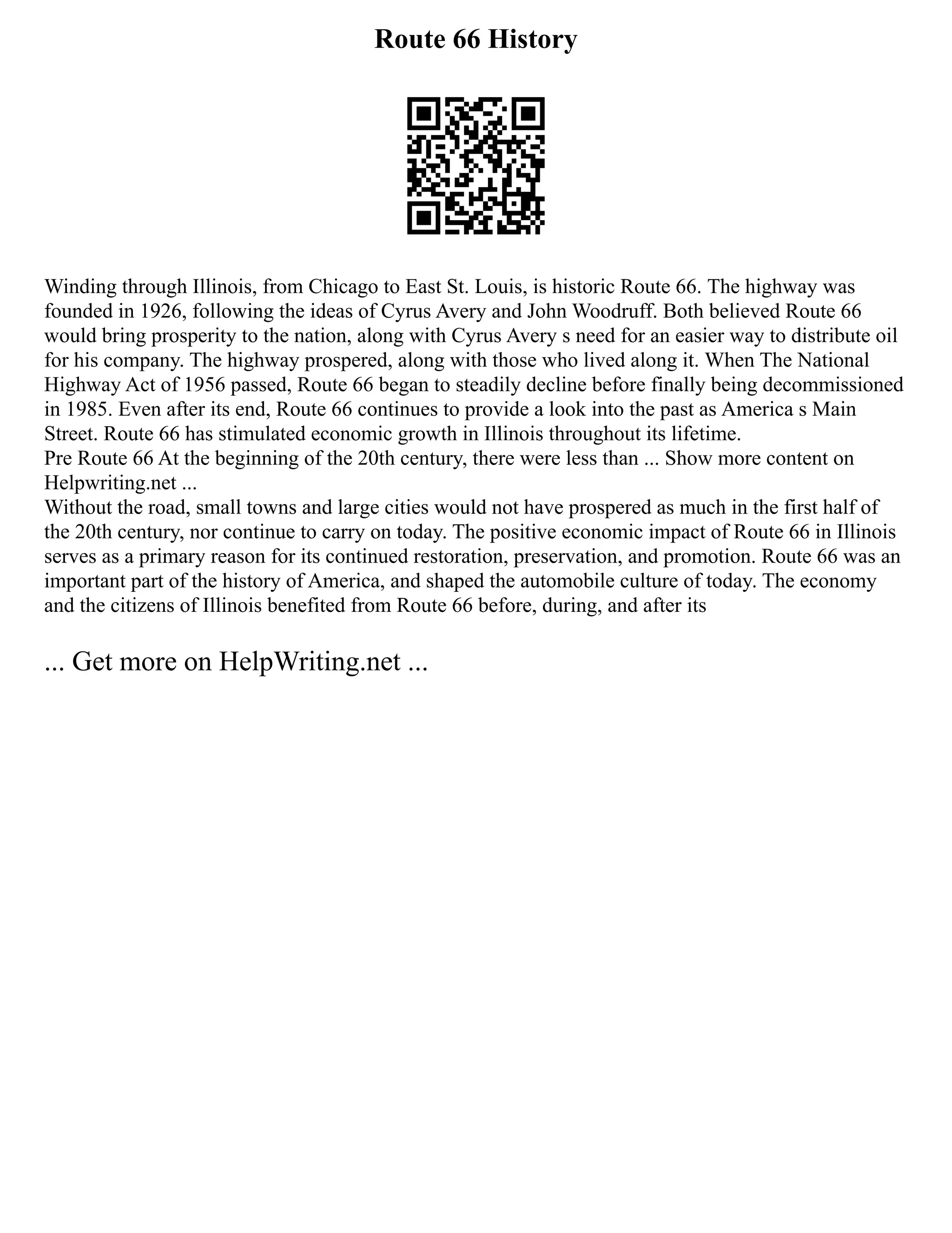 Route 66 History
Winding through Illinois, from Chicago to East St. Louis, is historic Route 66. The highway was
founded in 1926, following the ideas of Cyrus Avery and John Woodruff. Both believed Route 66
would bring prosperity to the nation, along with Cyrus Avery s need for an easier way to distribute oil
for his company. The highway prospered, along with those who lived along it. When The National
Highway Act of 1956 passed, Route 66 began to steadily decline before finally being decommissioned
in 1985. Even after its end, Route 66 continues to provide a look into the past as America s Main
Street. Route 66 has stimulated economic growth in Illinois throughout its lifetime.
Pre Route 66 At the beginning of the 20th century, there were less than ... Show more content on
Helpwriting.net ...
Without the road, small towns and large cities would not have prospered as much in the first half of
the 20th century, nor continue to carry on today. The positive economic impact of Route 66 in Illinois
serves as a primary reason for its continued restoration, preservation, and promotion. Route 66 was an
important part of the history of America, and shaped the automobile culture of today. The economy
and the citizens of Illinois benefited from Route 66 before, during, and after its
... Get more on HelpWriting.net ...
 