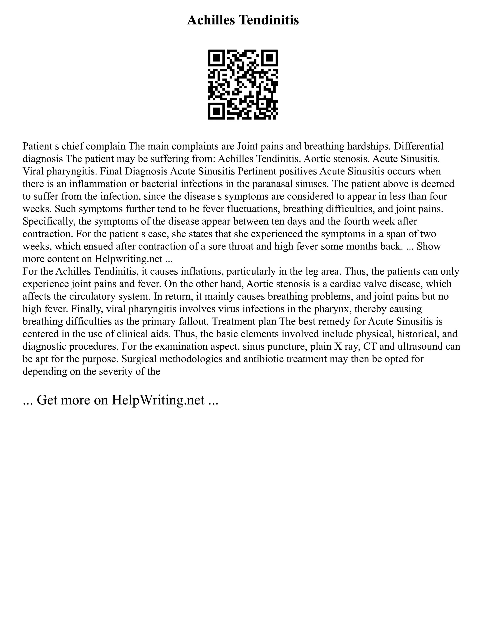 Achilles Tendinitis
Patient s chief complain The main complaints are Joint pains and breathing hardships. Differential
diagnosis The patient may be suffering from: Achilles Tendinitis. Aortic stenosis. Acute Sinusitis.
Viral pharyngitis. Final Diagnosis Acute Sinusitis Pertinent positives Acute Sinusitis occurs when
there is an inflammation or bacterial infections in the paranasal sinuses. The patient above is deemed
to suffer from the infection, since the disease s symptoms are considered to appear in less than four
weeks. Such symptoms further tend to be fever fluctuations, breathing difficulties, and joint pains.
Specifically, the symptoms of the disease appear between ten days and the fourth week after
contraction. For the patient s case, she states that she experienced the symptoms in a span of two
weeks, which ensued after contraction of a sore throat and high fever some months back. ... Show
more content on Helpwriting.net ...
For the Achilles Tendinitis, it causes inflations, particularly in the leg area. Thus, the patients can only
experience joint pains and fever. On the other hand, Aortic stenosis is a cardiac valve disease, which
affects the circulatory system. In return, it mainly causes breathing problems, and joint pains but no
high fever. Finally, viral pharyngitis involves virus infections in the pharynx, thereby causing
breathing difficulties as the primary fallout. Treatment plan The best remedy for Acute Sinusitis is
centered in the use of clinical aids. Thus, the basic elements involved include physical, historical, and
diagnostic procedures. For the examination aspect, sinus puncture, plain X ray, CT and ultrasound can
be apt for the purpose. Surgical methodologies and antibiotic treatment may then be opted for
depending on the severity of the
... Get more on HelpWriting.net ...
 
