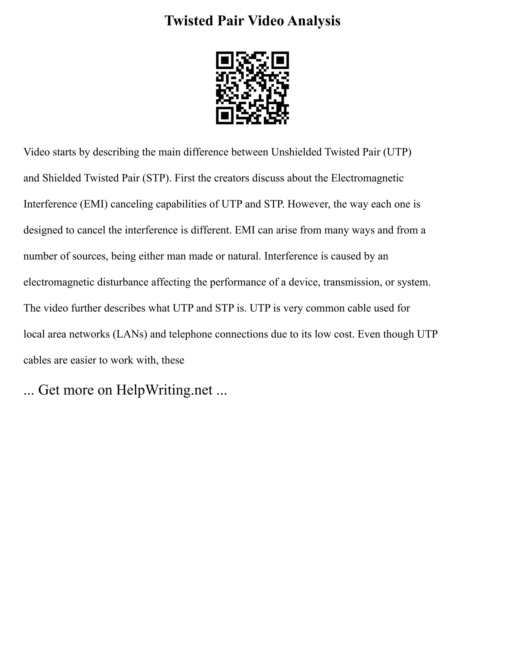 Twisted Pair Video Analysis
Video starts by describing the main difference between Unshielded Twisted Pair (UTP)
and Shielded Twisted Pair (STP). First the creators discuss about the Electromagnetic
Interference (EMI) canceling capabilities of UTP and STP. However, the way each one is
designed to cancel the interference is different. EMI can arise from many ways and from a
number of sources, being either man made or natural. Interference is caused by an
electromagnetic disturbance affecting the performance of a device, transmission, or system.
The video further describes what UTP and STP is. UTP is very common cable used for
local area networks (LANs) and telephone connections due to its low cost. Even though UTP
cables are easier to work with, these
... Get more on HelpWriting.net ...
 