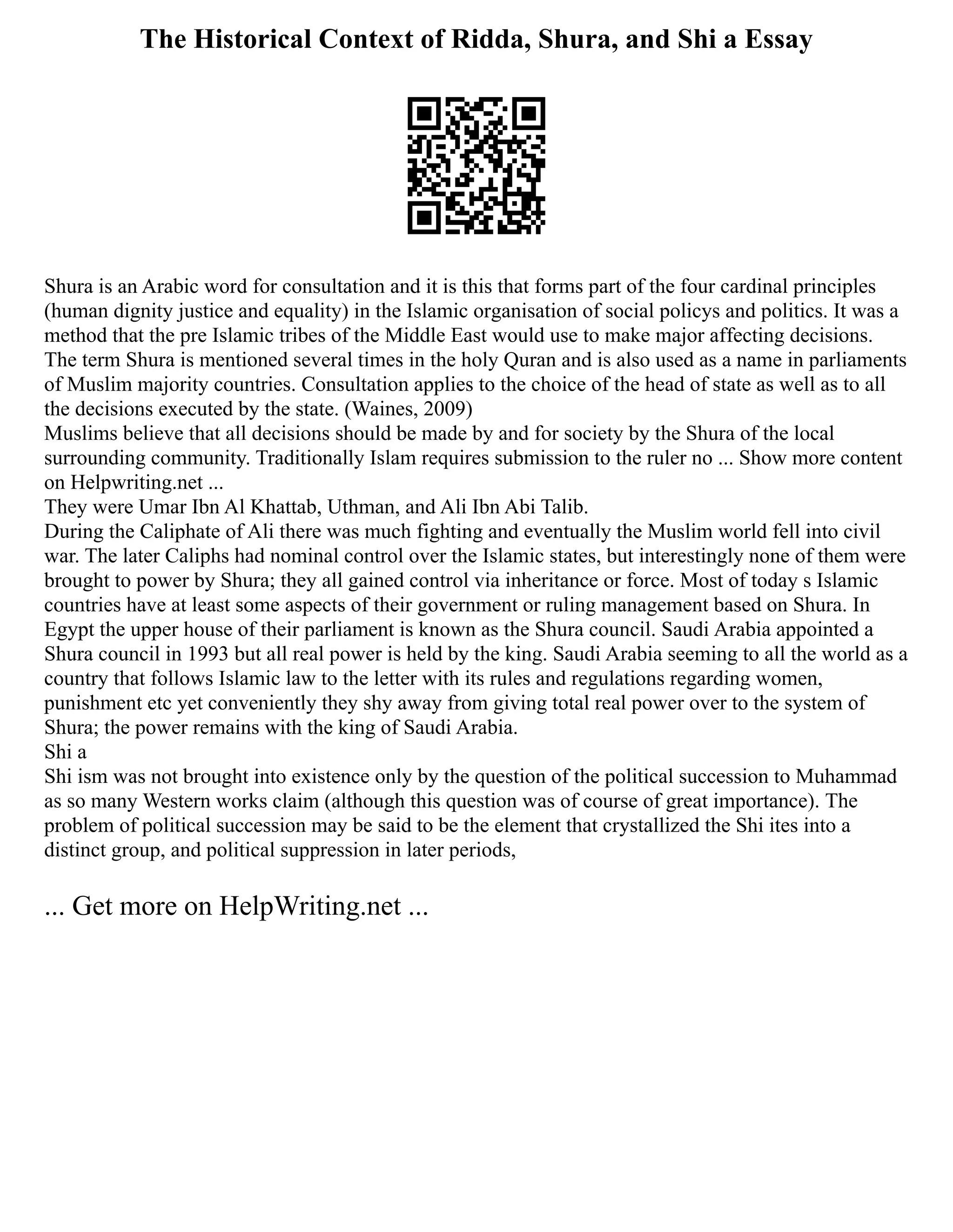 The Historical Context of Ridda, Shura, and Shi a Essay
Shura is an Arabic word for consultation and it is this that forms part of the four cardinal principles
(human dignity justice and equality) in the Islamic organisation of social policys and politics. It was a
method that the pre Islamic tribes of the Middle East would use to make major affecting decisions.
The term Shura is mentioned several times in the holy Quran and is also used as a name in parliaments
of Muslim majority countries. Consultation applies to the choice of the head of state as well as to all
the decisions executed by the state. (Waines, 2009)
Muslims believe that all decisions should be made by and for society by the Shura of the local
surrounding community. Traditionally Islam requires submission to the ruler no ... Show more content
on Helpwriting.net ...
They were Umar Ibn Al Khattab, Uthman, and Ali Ibn Abi Talib.
During the Caliphate of Ali there was much fighting and eventually the Muslim world fell into civil
war. The later Caliphs had nominal control over the Islamic states, but interestingly none of them were
brought to power by Shura; they all gained control via inheritance or force. Most of today s Islamic
countries have at least some aspects of their government or ruling management based on Shura. In
Egypt the upper house of their parliament is known as the Shura council. Saudi Arabia appointed a
Shura council in 1993 but all real power is held by the king. Saudi Arabia seeming to all the world as a
country that follows Islamic law to the letter with its rules and regulations regarding women,
punishment etc yet conveniently they shy away from giving total real power over to the system of
Shura; the power remains with the king of Saudi Arabia.
Shi a
Shi ism was not brought into existence only by the question of the political succession to Muhammad
as so many Western works claim (although this question was of course of great importance). The
problem of political succession may be said to be the element that crystallized the Shi ites into a
distinct group, and political suppression in later periods,
... Get more on HelpWriting.net ...
 