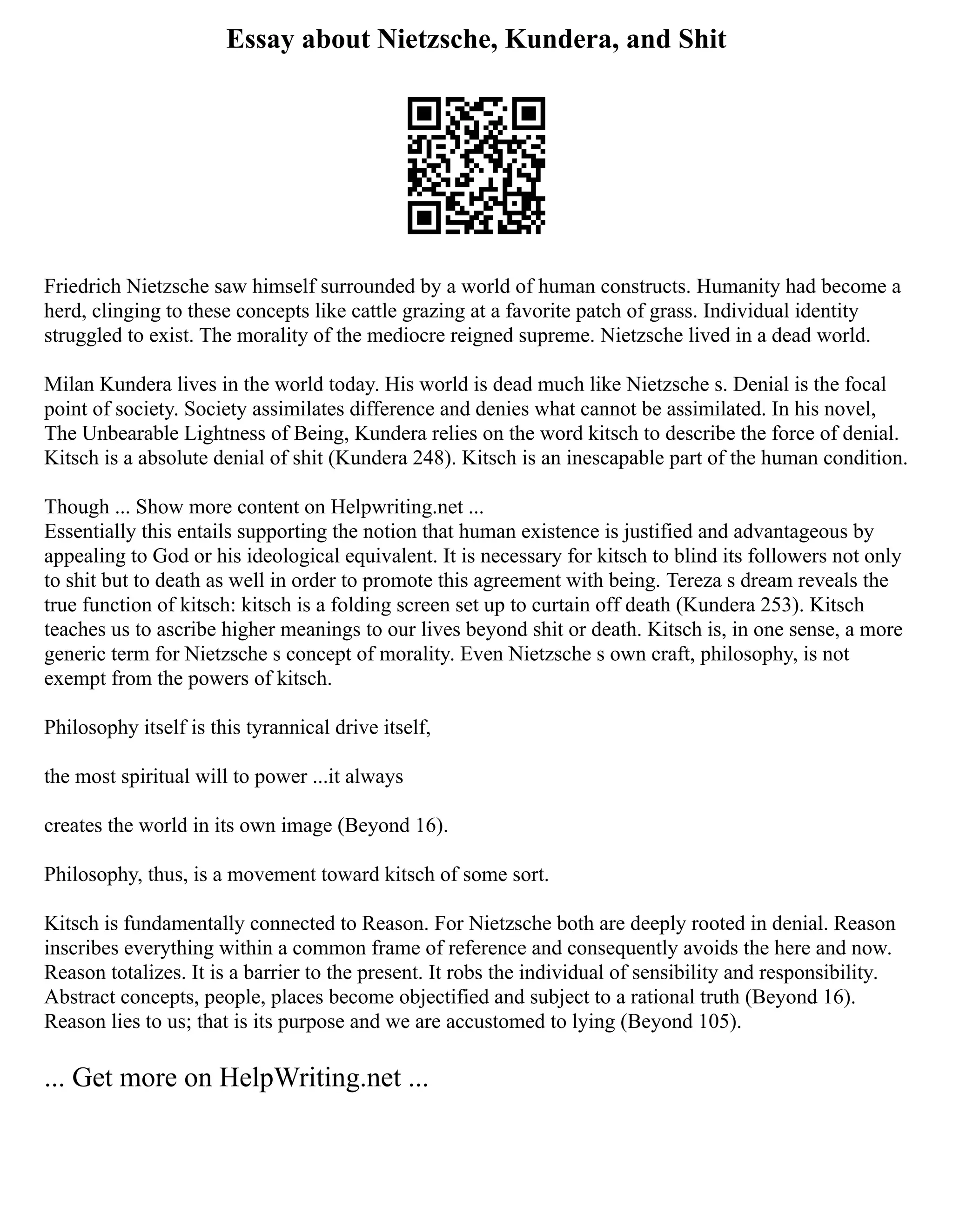 Essay about Nietzsche, Kundera, and Shit
Friedrich Nietzsche saw himself surrounded by a world of human constructs. Humanity had become a
herd, clinging to these concepts like cattle grazing at a favorite patch of grass. Individual identity
struggled to exist. The morality of the mediocre reigned supreme. Nietzsche lived in a dead world.
Milan Kundera lives in the world today. His world is dead much like Nietzsche s. Denial is the focal
point of society. Society assimilates difference and denies what cannot be assimilated. In his novel,
The Unbearable Lightness of Being, Kundera relies on the word kitsch to describe the force of denial.
Kitsch is a absolute denial of shit (Kundera 248). Kitsch is an inescapable part of the human condition.
Though ... Show more content on Helpwriting.net ...
Essentially this entails supporting the notion that human existence is justified and advantageous by
appealing to God or his ideological equivalent. It is necessary for kitsch to blind its followers not only
to shit but to death as well in order to promote this agreement with being. Tereza s dream reveals the
true function of kitsch: kitsch is a folding screen set up to curtain off death (Kundera 253). Kitsch
teaches us to ascribe higher meanings to our lives beyond shit or death. Kitsch is, in one sense, a more
generic term for Nietzsche s concept of morality. Even Nietzsche s own craft, philosophy, is not
exempt from the powers of kitsch.
Philosophy itself is this tyrannical drive itself,
the most spiritual will to power ...it always
creates the world in its own image (Beyond 16).
Philosophy, thus, is a movement toward kitsch of some sort.
Kitsch is fundamentally connected to Reason. For Nietzsche both are deeply rooted in denial. Reason
inscribes everything within a common frame of reference and consequently avoids the here and now.
Reason totalizes. It is a barrier to the present. It robs the individual of sensibility and responsibility.
Abstract concepts, people, places become objectified and subject to a rational truth (Beyond 16).
Reason lies to us; that is its purpose and we are accustomed to lying (Beyond 105).
... Get more on HelpWriting.net ...
 