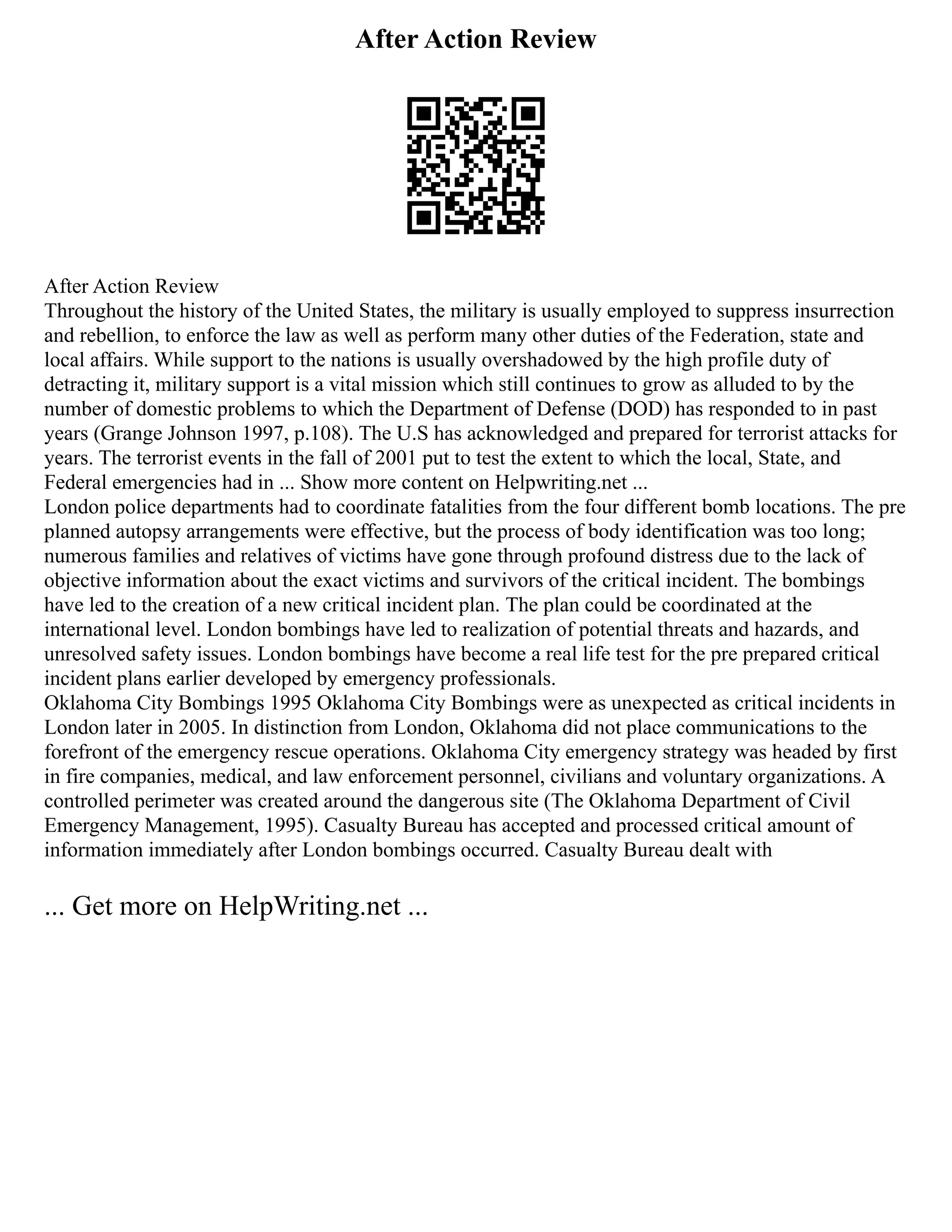 After Action Review
After Action Review
Throughout the history of the United States, the military is usually employed to suppress insurrection
and rebellion, to enforce the law as well as perform many other duties of the Federation, state and
local affairs. While support to the nations is usually overshadowed by the high profile duty of
detracting it, military support is a vital mission which still continues to grow as alluded to by the
number of domestic problems to which the Department of Defense (DOD) has responded to in past
years (Grange Johnson 1997, p.108). The U.S has acknowledged and prepared for terrorist attacks for
years. The terrorist events in the fall of 2001 put to test the extent to which the local, State, and
Federal emergencies had in ... Show more content on Helpwriting.net ...
London police departments had to coordinate fatalities from the four different bomb locations. The pre
planned autopsy arrangements were effective, but the process of body identification was too long;
numerous families and relatives of victims have gone through profound distress due to the lack of
objective information about the exact victims and survivors of the critical incident. The bombings
have led to the creation of a new critical incident plan. The plan could be coordinated at the
international level. London bombings have led to realization of potential threats and hazards, and
unresolved safety issues. London bombings have become a real life test for the pre prepared critical
incident plans earlier developed by emergency professionals.
Oklahoma City Bombings 1995 Oklahoma City Bombings were as unexpected as critical incidents in
London later in 2005. In distinction from London, Oklahoma did not place communications to the
forefront of the emergency rescue operations. Oklahoma City emergency strategy was headed by first
in fire companies, medical, and law enforcement personnel, civilians and voluntary organizations. A
controlled perimeter was created around the dangerous site (The Oklahoma Department of Civil
Emergency Management, 1995). Casualty Bureau has accepted and processed critical amount of
information immediately after London bombings occurred. Casualty Bureau dealt with
... Get more on HelpWriting.net ...
 