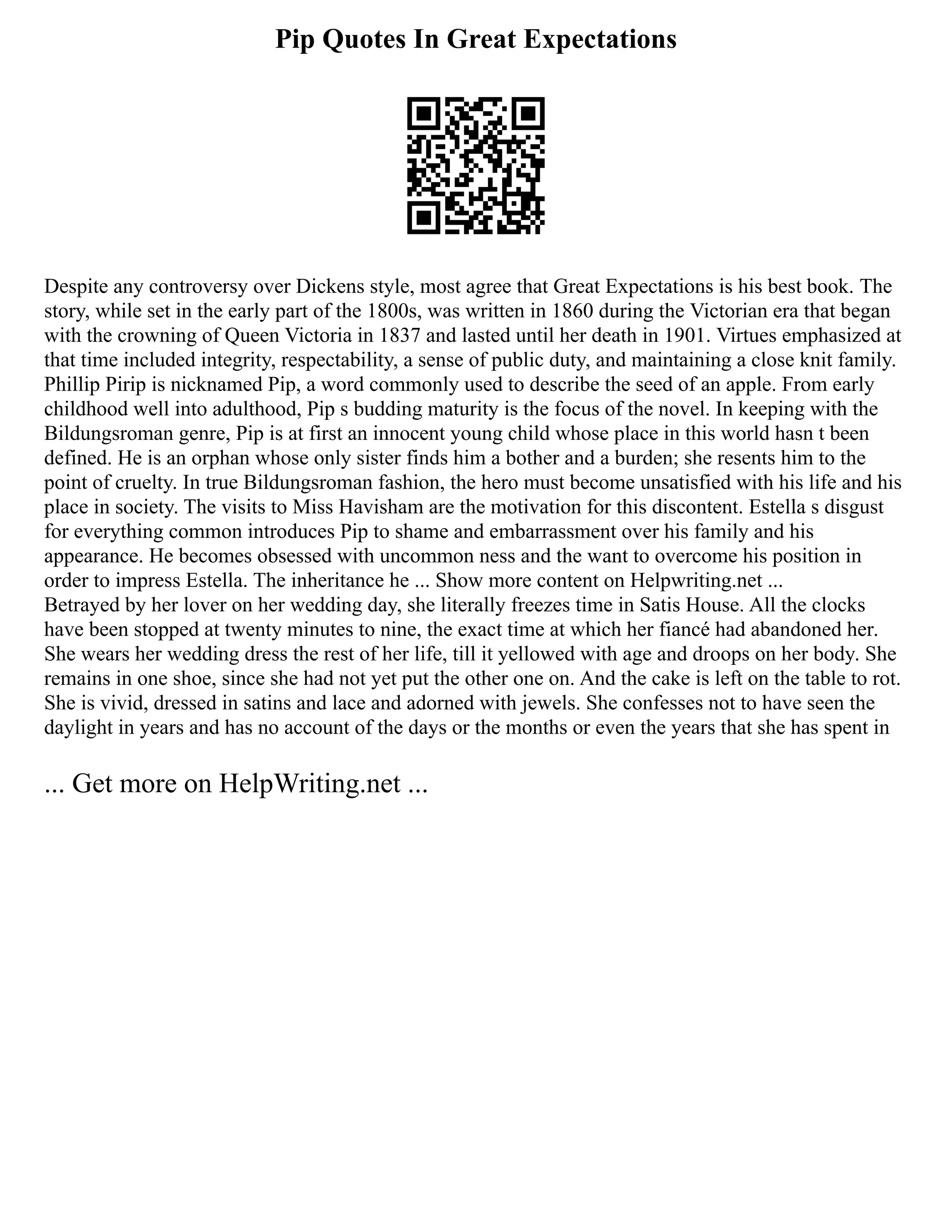 Pip Quotes In Great Expectations
Despite any controversy over Dickens style, most agree that Great Expectations is his best book. The
story, while set in the early part of the 1800s, was written in 1860 during the Victorian era that began
with the crowning of Queen Victoria in 1837 and lasted until her death in 1901. Virtues emphasized at
that time included integrity, respectability, a sense of public duty, and maintaining a close knit family.
Phillip Pirip is nicknamed Pip, a word commonly used to describe the seed of an apple. From early
childhood well into adulthood, Pip s budding maturity is the focus of the novel. In keeping with the
Bildungsroman genre, Pip is at first an innocent young child whose place in this world hasn t been
defined. He is an orphan whose only sister finds him a bother and a burden; she resents him to the
point of cruelty. In true Bildungsroman fashion, the hero must become unsatisfied with his life and his
place in society. The visits to Miss Havisham are the motivation for this discontent. Estella s disgust
for everything common introduces Pip to shame and embarrassment over his family and his
appearance. He becomes obsessed with uncommon ness and the want to overcome his position in
order to impress Estella. The inheritance he ... Show more content on Helpwriting.net ...
Betrayed by her lover on her wedding day, she literally freezes time in Satis House. All the clocks
have been stopped at twenty minutes to nine, the exact time at which her fiancé had abandoned her.
She wears her wedding dress the rest of her life, till it yellowed with age and droops on her body. She
remains in one shoe, since she had not yet put the other one on. And the cake is left on the table to rot.
She is vivid, dressed in satins and lace and adorned with jewels. She confesses not to have seen the
daylight in years and has no account of the days or the months or even the years that she has spent in
... Get more on HelpWriting.net ...
 