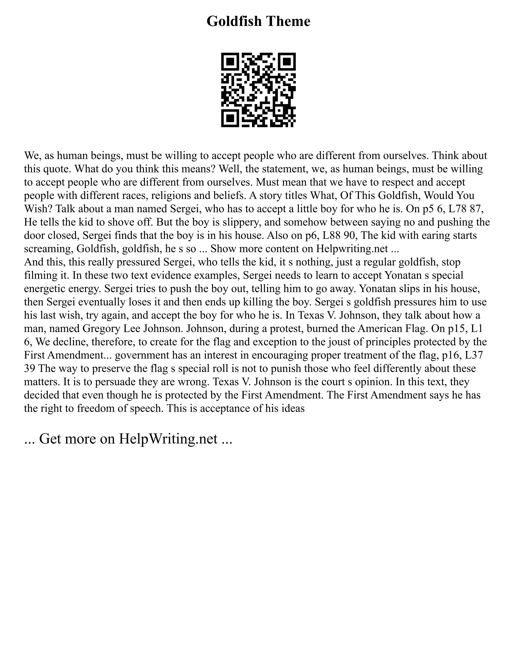 Goldfish Theme
We, as human beings, must be willing to accept people who are different from ourselves. Think about
this quote. What do you think this means? Well, the statement, we, as human beings, must be willing
to accept people who are different from ourselves. Must mean that we have to respect and accept
people with different races, religions and beliefs. A story titles What, Of This Goldfish, Would You
Wish? Talk about a man named Sergei, who has to accept a little boy for who he is. On p5 6, L78 87,
He tells the kid to shove off. But the boy is slippery, and somehow between saying no and pushing the
door closed, Sergei finds that the boy is in his house. Also on p6, L88 90, The kid with earing starts
screaming, Goldfish, goldfish, he s so ... Show more content on Helpwriting.net ...
And this, this really pressured Sergei, who tells the kid, it s nothing, just a regular goldfish, stop
filming it. In these two text evidence examples, Sergei needs to learn to accept Yonatan s special
energetic energy. Sergei tries to push the boy out, telling him to go away. Yonatan slips in his house,
then Sergei eventually loses it and then ends up killing the boy. Sergei s goldfish pressures him to use
his last wish, try again, and accept the boy for who he is. In Texas V. Johnson, they talk about how a
man, named Gregory Lee Johnson. Johnson, during a protest, burned the American Flag. On p15, L1
6, We decline, therefore, to create for the flag and exception to the joust of principles protected by the
First Amendment... government has an interest in encouraging proper treatment of the flag, p16, L37
39 The way to preserve the flag s special roll is not to punish those who feel differently about these
matters. It is to persuade they are wrong. Texas V. Johnson is the court s opinion. In this text, they
decided that even though he is protected by the First Amendment. The First Amendment says he has
the right to freedom of speech. This is acceptance of his ideas
... Get more on HelpWriting.net ...
 