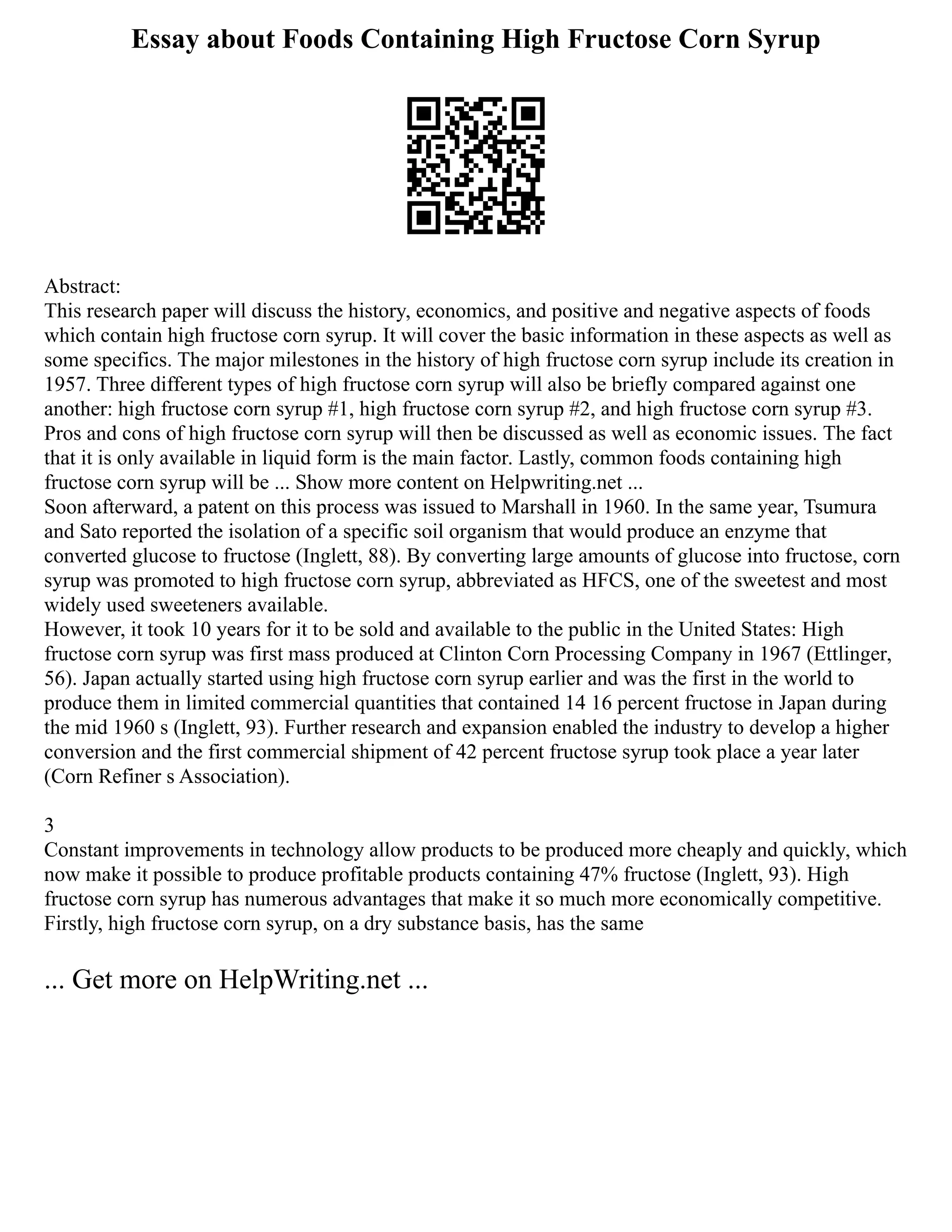 Essay about Foods Containing High Fructose Corn Syrup
Abstract:
This research paper will discuss the history, economics, and positive and negative aspects of foods
which contain high fructose corn syrup. It will cover the basic information in these aspects as well as
some specifics. The major milestones in the history of high fructose corn syrup include its creation in
1957. Three different types of high fructose corn syrup will also be briefly compared against one
another: high fructose corn syrup #1, high fructose corn syrup #2, and high fructose corn syrup #3.
Pros and cons of high fructose corn syrup will then be discussed as well as economic issues. The fact
that it is only available in liquid form is the main factor. Lastly, common foods containing high
fructose corn syrup will be ... Show more content on Helpwriting.net ...
Soon afterward, a patent on this process was issued to Marshall in 1960. In the same year, Tsumura
and Sato reported the isolation of a specific soil organism that would produce an enzyme that
converted glucose to fructose (Inglett, 88). By converting large amounts of glucose into fructose, corn
syrup was promoted to high fructose corn syrup, abbreviated as HFCS, one of the sweetest and most
widely used sweeteners available.
However, it took 10 years for it to be sold and available to the public in the United States: High
fructose corn syrup was first mass produced at Clinton Corn Processing Company in 1967 (Ettlinger,
56). Japan actually started using high fructose corn syrup earlier and was the first in the world to
produce them in limited commercial quantities that contained 14 16 percent fructose in Japan during
the mid 1960 s (Inglett, 93). Further research and expansion enabled the industry to develop a higher
conversion and the first commercial shipment of 42 percent fructose syrup took place a year later
(Corn Refiner s Association).
3
Constant improvements in technology allow products to be produced more cheaply and quickly, which
now make it possible to produce profitable products containing 47% fructose (Inglett, 93). High
fructose corn syrup has numerous advantages that make it so much more economically competitive.
Firstly, high fructose corn syrup, on a dry substance basis, has the same
... Get more on HelpWriting.net ...
 