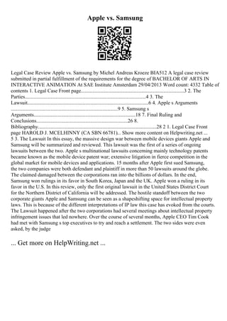 Apple vs. Samsung
Legal Case Review Apple vs. Samsung by Michel Andreas Kroeze BIA512 A legal case review
submitted in partial fulfillment of the requirements for the degree of BACHELOR OF ARTS IN
INTERACTIVE ANIMATION At SAE Institute Amsterdam 29/04/2013 Word count: 4332 Table of
contents 1. Legal Case Front page................................................................................3 2. The
Parties..............................................................................................4 3. The
Lawsuit..............................................................................................6 4. Apple s Arguments
...................................................................................9 5. Samsung s
Arguments...............................................................................18 7. Final Ruling and
Conclusions.......................................................................26 8.
Bibliography............................................................................................28 2 1. Legal Case Front
page HAROLD J. MCELHINNY (CA SBN 66781)... Show more content on Helpwriting.net ...
5 3. The Lawsuit In this essay, the massive design war between mobile devices giants Apple and
Samsung will be summarized and reviewed. This lawsuit was the first of a series of ongoing
lawsuits between the two. Apple s multinational lawsuits concerning mainly technology patents
became known as the mobile device patent war; extensive litigation in fierce competition in the
global market for mobile devices and applications. 15 months after Apple first sued Samsung,
the two companies were both defendant and plaintiff in more than 50 lawsuits around the globe.
The claimed damaged between the corporations ran into the billions of dollars. In the end,
Samsung won rulings in its favor in South Korea, Japan and the UK. Apple won a ruling in its
favor in the U.S. In this review, only the first original lawsuit in the United States District Court
for the Northern District of California will be addressed. The hostile standoff between the two
corporate giants Apple and Samsung can be seen as a shapeshifting space for intellectual property
laws. This is because of the different interpretations of IP law this case has evoked from the courts.
The Lawsuit happened after the two corporations had several meetings about intellectual property
infringement issues that led nowhere. Over the course of several months, Apple CEO Tim Cook
had met with Samsung s top executives to try and reach a settlement. The two sides were even
asked, by the judge
... Get more on HelpWriting.net ...
 