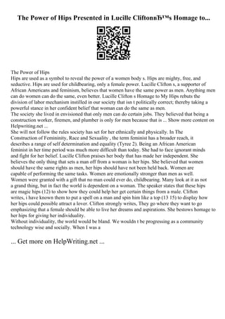 The Power of Hips Presented in Lucille CliftonвЂ™s Homage to...
The Power of Hips
Hips are used as a symbol to reveal the power of a women body s. Hips are mighty, free, and
seductive. Hips are used for childbearing, only a female power. Lucille Clifton s, a supporter of
African Americans and feminism, believes that women have the same power as men. Anything men
can do women can do the same, even better. Lucille Clifton s Homage to My Hips rebuts the
division of labor mechanism instilled in our society that isn t politically correct; thereby taking a
powerful stance in her confident belief that woman can do the same as men.
The society she lived in envisioned that only men can do certain jobs. They believed that being a
construction worker, firemen, and plumber is only for men because that is ... Show more content on
Helpwriting.net ...
She will not follow the rules society has set for her ethnically and physically. In The
Construction of Femininity, Race and Sexuality , the term feminist has a broader reach, it
describes a range of self determination and equality (Tyree 2). Being an African American
feminist in her time period was much more difficult than today. She had to face ignorant minds
and fight for her belief. Lucille Clifton praises her body that has made her independent. She
believes the only thing that sets a man off from a woman is her hips. She believed that women
should have the same rights as men, her hips should have not been held back. Women are
capable of performing the same tasks. Women are emotionally stronger than men as well.
Women were granted with a gift that no man could ever do, childbearing. Many look at it as not
a grand thing, but in fact the world is dependent on a woman. The speaker states that these hips
are magic hips (12) to show how they could help her get certain things from a male. Clifton
writes, i have known them to put a spell on a man and spin him like a top (13 15) to display how
her hips could possible attract a lover. Clifton strongly writes, They go where they want to go
emphasizing that a female should be able to live her dreams and aspirations. She bestows homage to
her hips for giving her individuality.
Without individuality, the world would be bland. We wouldn t be progressing as a community
technology wise and socially. When I was a
... Get more on HelpWriting.net ...
 