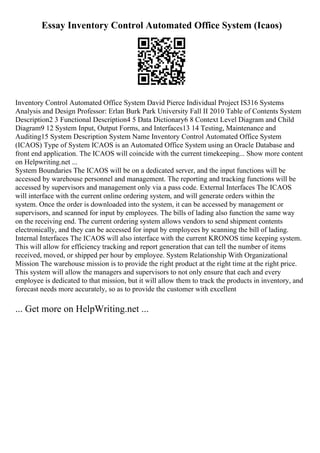 Essay Inventory Control Automated Office System (Icaos)
Inventory Control Automated Office System David Pierce Individual Project IS316 Systems
Analysis and Design Professor: Erlan Burk Park University Fall II 2010 Table of Contents System
Description2 3 Functional Description4 5 Data Dictionary6 8 Context Level Diagram and Child
Diagram9 12 System Input, Output Forms, and Interfaces13 14 Testing, Maintenance and
Auditing15 System Description System Name Inventory Control Automated Office System
(ICAOS) Type of System ICAOS is an Automated Office System using an Oracle Database and
front end application. The ICAOS will coincide with the current timekeeping... Show more content
on Helpwriting.net ...
System Boundaries The ICAOS will be on a dedicated server, and the input functions will be
accessed by warehouse personnel and management. The reporting and tracking functions will be
accessed by supervisors and management only via a pass code. External Interfaces The ICAOS
will interface with the current online ordering system, and will generate orders within the
system. Once the order is downloaded into the system, it can be accessed by management or
supervisors, and scanned for input by employees. The bills of lading also function the same way
on the receiving end. The current ordering system allows vendors to send shipment contents
electronically, and they can be accessed for input by employees by scanning the bill of lading.
Internal Interfaces The ICAOS will also interface with the current KRONOS time keeping system.
This will allow for efficiency tracking and report generation that can tell the number of items
received, moved, or shipped per hour by employee. System Relationship With Organizational
Mission The warehouse mission is to provide the right product at the right time at the right price.
This system will allow the managers and supervisors to not only ensure that each and every
employee is dedicated to that mission, but it will allow them to track the products in inventory, and
forecast needs more accurately, so as to provide the customer with excellent
... Get more on HelpWriting.net ...
 