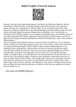 Rafael Trujillo s Farewell Analysis
Recently, there have been astonishing changes to our nation, the Dominican Republic, after the
assassination of Rafael Trujillo, our former president that murdered anyone who resisted his
regime and was once viewed upon as a fatherly figure. We are no longer living in fear of the
Servicio de Inteligencia Militar forces since their disbandment and do not hold a portrait of El Jefe
within our houses, simply having more freedom than we did before. Isn t it true that this is a
blessing to us all? Without a doubt, I give my thanks to the Mirabal sisters, the butterflies whom set
our wings unbounded from Trujillo s oppressive rule through their justified extreme sacrifices to
fight for social change, including orphaning their children and Mate giving... Show more content on
Helpwriting.net ...
We can not forget that the Mirabal sisters are not just heroines, but mothers as well. As mothers,
all they wanted was for their boys and girls to grow up in a free country, a place where individuals
are respected and treated equally. Rafael Trujillos regime was the complete opposite, it was
nothing less than a dictatorship, in which one person ruled with tyranny and absolute control.
After all, what would be the point of living if you were always taken advantaged of or all those
you hold dear to your heart were taken away in front of your eyes? The meaning of being a
mother is virtually endless, yet the Mirabal sisters are selfless protectors who put themselves on
the front line of the rebellion, capable of being arrested, murdered or imprisoned at any time, in
hope of a better future for their children. Not enough credit is given to how much they treasured
each child, how deep their love was up to the point that they moved the world for them. Think
about it again and you will see that they were fighting for every parent s child and are the fire that
fuels our blood, the motivation that allowed us to achieve a safer and more stabilized civilization
that our children live in
... Get more on HelpWriting.net ...
 