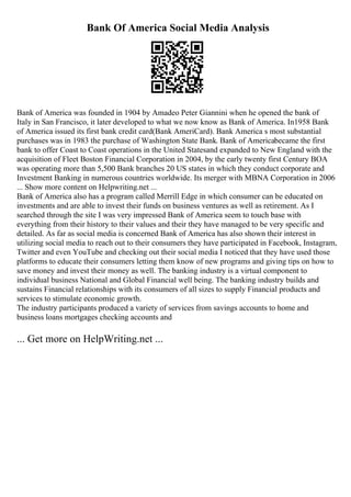 Bank Of America Social Media Analysis
Bank of America was founded in 1904 by Amadeo Peter Giannini when he opened the bank of
Italy in San Francisco, it later developed to what we now know as Bank of America. In1958 Bank
of America issued its first bank credit card(Bank AmeriCard). Bank America s most substantial
purchases was in 1983 the purchase of Washington State Bank. Bank of Americabecame the first
bank to offer Coast to Coast operations in the United Statesand expanded to New England with the
acquisition of Fleet Boston Financial Corporation in 2004, by the early twenty first Century BOA
was operating more than 5,500 Bank branches 20 US states in which they conduct corporate and
Investment Banking in numerous countries worldwide. Its merger with MBNA Corporation in 2006
... Show more content on Helpwriting.net ...
Bank of America also has a program called Merrill Edge in which consumer can be educated on
investments and are able to invest their funds on business ventures as well as retirement. As I
searched through the site I was very impressed Bank of America seem to touch base with
everything from their history to their values and their they have managed to be very specific and
detailed. As far as social media is concerned Bank of America has also shown their interest in
utilizing social media to reach out to their consumers they have participated in Facebook, Instagram,
Twitter and even YouTube and checking out their social media I noticed that they have used those
platforms to educate their consumers letting them know of new programs and giving tips on how to
save money and invest their money as well. The banking industry is a virtual component to
individual business National and Global Financial well being. The banking industry builds and
sustains Financial relationships with its consumers of all sizes to supply Financial products and
services to stimulate economic growth.
The industry participants produced a variety of services from savings accounts to home and
business loans mortgages checking accounts and
... Get more on HelpWriting.net ...
 