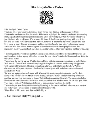 Film Analysis-Gran Torino
Film Analysis Grand Torino
To give a bit of an overview, the movie Gran Torino was directed and produced by Clint
Eastwood who also starred in the movie. This movie highlights the modern conditions surrounding
many aspects of intercultural communications. Clint Eastwood plays Walt Kowolski whose wife
just died and who is a Korean War veteran. He has a difficult time getting along with people do
not hold the same views or values that he does. He lives in an era that he doesn t understand and
lives close to many Hmong immigrants and in a neighborhood with a lot of violence and gangs.
Since his wife died he has no other option but to communicate with the people around him
(neighbors mostly). As the book says this is considered his ... Show more content on Helpwriting.net
...
Thao struggles to develop his identity because he isn t really considered the man of the house yet
and he refuses to join a gang which has become the new role of boys in the Hmong culture living in
the United States.
Throughout the movie we see Walt having problems with the younger generations as well. During
Walt s wife s funeral Walt see s the way his granddaughter is dressed and instantly disapproves
with a grunt of frustration. This is a pop culture reference and it helps us show how Walt is
disconnected with those elements of culture he doesn t agree with and shows us more internal
conflict with Walt.
We also see a pop culture reference with Walt and his son through interpersonal conflict. In a
scene at the funeral, his son Mitch and his family, leave in a hurry. The reason being is that the
car they were driving was made in Japan. Walt did not appreciate this at all. The generation below
him does not consider where the car was made but rather what kind of status the car will give them.
This clearly bothers Walt because to him it is like running away from the battle.
The conclusion was fitting as the meaningful ending to the movie and Walt s life and was one that
our culture don t always seem to appreciate in the real world.
When Thao s older sister was shot and killed by a
... Get more on HelpWriting.net ...
 