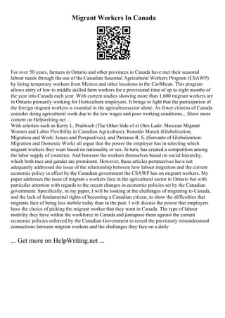 Migrant Workers In Canada
For over 50 years, farmers in Ontario and other provinces in Canada have met their seasonal
labour needs through the use of the Canadian Seasonal Agricultural Workers Program (CSAWP)
by hiring temporary workers from Mexico and other locations in the Caribbean. This program
allows entry of low to middle skilled farm workers for a provisional time of up to eight months of
the year into Canada each year. With current studies showing more than 1,600 migrant workers are
in Ontario primarily working for Horticulture employers. It brings to light that the participation of
the foreign migrant workers is essential in the agriculturesector alone. As fewer citizens of Canada
consider doing agricultural work due to the low wages and poor working conditions... Show more
content on Helpwriting.net ...
With scholars such as Kerry L. Preibisch (The Other Side of el Otro Lado: Mexican Migrant
Women and Labor Flexibility in Canadian Agriculture), Ronaldo Munck (Globalization,
Migration and Work: Issues and Perspectives), and Parrenas R. S. (Servants of Globalization:
Migration and Domestic Work) all argue that the power the employer has in selecting which
migrant workers they want based on nationality or sex. In turn, has created a competition among
the labor supply of countries. And between the workers themselves based on social hierarchy,
which both race and gender are prominent. However, these articles perspectives have not
adequately addressed the issue of the relationship between how labour migration and the current
economic policy in effect by the Canadian government the CSAWP has on migrant workers. My
paper addresses the issue of migrant s workers face in the agricultural sector in Ontario but with
particular attention with regards to the recent changes in economic policies set by the Canadian
government. Specifically, in my paper, I will be looking at the challenges of migrating to Canada,
and the lack of fundamental rights of becoming a Canadian citizen, to show the difficulties that
migrants face of being less mobile today than in the past. I will discuss the power that employers
have the choice of picking the migrant worker that they want in Canada. The type of labour
mobility they have within the workforce in Canada and juxtapose them against the current
economic policies enforced by the Canadian Government to reveal the previously misunderstood
connections between migrant workers and the challenges they face on a daily
... Get more on HelpWriting.net ...
 