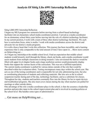 Analysis Of Sittig Libs 6991 Internship Reflection
Sittig LIBS 6991 Internship Reflection
I began my MLS program two semesters before moving from a school based technology
facilitator into an elementary school media coordinator position. I served as a media coordinator
for an elementary school three years before moving into the role of a district technology facilitator.
In my current position, I work with a team of three other district technology facilitators. We each
have a curriculum focus, mine is media. I work with media coordinators across the district and
advocate for our district s media programs.
It is with a heavy heart that I write this reflection. This journey has been incredible, and a learning
experience that is only comparable to the total amount of time I have spent in ... Show more content
on Helpwriting.net ...
As I began my internship at the middle school level, I had an expectation that middle school
students would leisurely stroll through the library, check out books, and a media coordinator would
assist students from multiple classrooms in doing research. I also envisioned the shelves would be
filled with upper level chapter books and a large nonfiction section would prominently display
books that support the various facets of the curriculum. This was not a fulfilled expectation.
The current media coordinator is pulled for various duties outside of the role that would be
described within her evaluation rubric. Testing encompasses many days within the school year. She
acts as one of the testing coordinators and is responsible for not only administering tests, but also
as coordinating placement of students and collecting materials. She also acts as the in school
suspension teacher during part of the day, technology facilitator, and as a substitute for classes.
Throughout her day, students and teachers constantly flow into the library for her to repair devices
and troubleshoot programs. She also must cover classes during the day when teachers are pulled for
meetings or other outside duties.
One advantage of the role a media coordinator plays in the school, is that she assumes a leadership
position and provides input in the school improvement plan and is involved in creating policies at
the school level. She handles some types of administrative
... Get more on HelpWriting.net ...
 