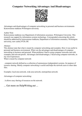 Computer Networking Advantages And Disadvantages
Advantages and disadvantages of computer networking in personal and business environments
Koteswararao makkena Wilmington university
Author Note
Koteswararao makkena was Department of information assurance, Wilmington University. This
research was support by information systems technology. Corresponded concerning this article
should be addressed by koteswararao makkena, Department of information assurance, Wilmington
university, new castle,19720, DE
Abstract
This abstract state that what is meant by computer networking and examples. How it was useful in
personal and business environment. What was the advantages and disadvantages of computer
networking in business and personal. What problems I had in using computer networks and with
examples and relevant proofs. Advantages and disadvantages, I faced using computer networks, in
my own Experiences.
What is meant by computer network:
. computer network defined as a collection of autonomous (independent) systems. for purpose of
resource sharing. Mainly computer networking is useful and helps the network users to share data
files.
Examples: local area network, wide area network, metropolitan network.
Advantages of computer networking:
. it allows easy sharing of resources on the network.
... Get more on HelpWriting.net ...
 