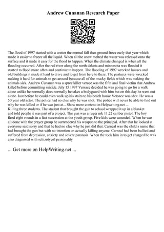 Andrew Cunanan Research Paper
The flood of 1997 started with a wetter the normal fall then ground froze early that year which
made it easier to freeze all the liquid. When all the snow melted the water was released onto the
surface and it made it easy for the flood to happen. When the climate changed is when all the
flooding occurred. After the red river along the north dakota and minnesota was flooded it
started to flood more often and continue to happen. The flooding of 1997 wrecked houses and
old buildings it made it hard to drive and to get from here to there. The pastures were wrecked
making it hard for animals to get around because all of the mucky fields which was making the
animals sick. Andrew Cunanan was a spree killer verace was the fifth and final victim that Andrew
killed before committing suicide. July 15 1997 Versace decided he was going to go for a walk
alone unlike he normally does normally he takes a bodyguard with him but on this day he went out
alone. Just before he could even walk up his stairs to his beach house Versace was shot. He was a
50 year old actor. The police had no clue why he was shot. The police will never be able to find out
why he was killed or if he was just at... Show more content on Helpwriting.net ...
Killing three students. The student that brought the gun to school wrapped it up in a blanket
and told people it was part of a project. The gun was a ruger mk 11.22 caliber pistol. The boy
fired eight rounds in a fast succession at the youth group. Five kids were wounded. When he was
all done with the prayer group he surrendered his weapon to the principal. After that he looked at
everyone said sorry and that he had no clue why he just did that. Carneal was the child s name that
had brought the gun but with no intention on actually killing anyone. Carneal had been bullied and
suffered from depression, anxiety and severe paranoia. When the took him in to get charged he was
also diagnosed with schizotypal personality
... Get more on HelpWriting.net ...
 