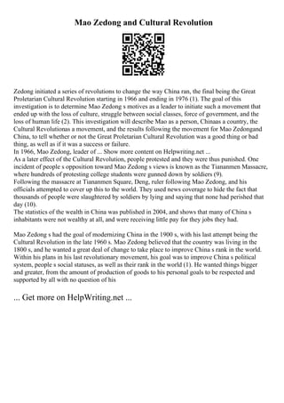 Mao Zedong and Cultural Revolution
Zedong initiated a series of revolutions to change the way China ran, the final being the Great
Proletarian Cultural Revolution starting in 1966 and ending in 1976 (1). The goal of this
investigation is to determine Mao Zedong s motives as a leader to initiate such a movement that
ended up with the loss of culture, struggle between social classes, force of government, and the
loss of human life (2). This investigation will describe Mao as a person, Chinaas a country, the
Cultural Revolutionas a movement, and the results following the movement for Mao Zedongand
China, to tell whether or not the Great Proletarian Cultural Revolution was a good thing or bad
thing, as well as if it was a success or failure.
In 1966, Mao Zedong, leader of ... Show more content on Helpwriting.net ...
As a later effect of the Cultural Revolution, people protested and they were thus punished. One
incident of people s opposition toward Mao Zedong s views is known as the Tiananmen Massacre,
where hundreds of protesting college students were gunned down by soldiers (9).
Following the massacre at Tiananmen Square, Deng, ruler following Mao Zedong, and his
officials attempted to cover up this to the world. They used news coverage to hide the fact that
thousands of people were slaughtered by soldiers by lying and saying that none had perished that
day (10).
The statistics of the wealth in China was published in 2004, and shows that many of China s
inhabitants were not wealthy at all, and were receiving little pay for they jobs they had.
Mao Zedong s had the goal of modernizing China in the 1900 s, with his last attempt being the
Cultural Revolution in the late 1960 s. Mao Zedong believed that the country was living in the
1800 s, and he wanted a great deal of change to take place to improve China s rank in the world.
Within his plans in his last revolutionary movement, his goal was to improve China s political
system, people s social statuses, as well as their rank in the world (1). He wanted things bigger
and greater, from the amount of production of goods to his personal goals to be respected and
supported by all with no question of his
... Get more on HelpWriting.net ...
 