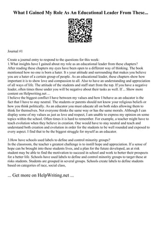 What I Gained My Role As An Educational Leader From These...
Journal #1
Create a journal entry to respond to the questions for this week:
1.What insights have I gained about my role as an educational leader from these chapters?
After reading these chapters my eyes have been open to a different way of thinking. The book
mentioned how no one is born a hater. It s your attitude and surrounding that makes you believe
you are a hater of a certain group of people. As an educational leader, these chapters show how
important it is to show love and compassion to all. Also to have an understanding and appreciation
of all ways of life. The attitude of the students and staff start from the top. If you have a negative
leader, often times those under you will be negative about their tasks as well. If ... Show more
content on Helpwriting.net ...
I believe the biggest conflict I have between my values and how I behave as an educator is the
fact that I have to stay neutral. The students or parents should not know your religious beliefs or
how you think politically. As an educator you must educate all on both sides allowing them to
think for themselves. Not everyone thinks the same way or has the same morals. Although I can
display some of my values as just as love and respect, I am unable to express my opinion on some
topics within the school. Often times it is hard to remember. For example, a teacher might have to
teach evolution when they believe in creation. One would have to stay neutral and teach and
understand both creation and evolution in order for the students to be well rounded and exposed to
every aspect. I find that to be the biggest struggle for myself as an educator.
3.How have schools used labels to define and control minority groups?
In the classroom, the teacher s greatest challenge is to instill hope and appreciation. If a sense of
hope can be brought into these students lives, and a plan for the future developed, an at risk
student may be able to find the motivation to succeed in school and work to better their prospects
for a better life. Schools have used labels to define and control minority groups to target these at
risks students. Students are grouped in several groups. Schools create labels to define students
based on categories of race, social class,
... Get more on HelpWriting.net ...
 