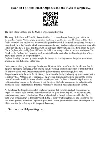 Essay on The Film Black Orpheus and the Myth of Orpheus...
The Film Black Orpheus and the Myth of Orpheus and Eurydice
The story of Orpheus and Eurydice is one that has been passed down through generations for
thousands of years. Almost every generation has heard a rendition of how Orpheus and Eurydice
fall in love with one another and are eventually parted by death. I say rendition because this myth is
passed on by word of mouth, which in return causes the story to change depending on the story teller
. This may also have a great deal to do with the different interpretation people form about the story.
Black Orpheus, directed by Marcel Camus in 1959, is an interpretation or modern rendition of the
Greek myth, Orpheus and Eurydice. Although this film does not adapt the literal meaning of the ...
Show more content on Helpwriting.net ...
Orpheus is doing this exactly same thing in the movie. He is trying to save Eurydice overcoming
anything or one that comes in his way.
In the process him trying to escape the doctors, Orpheus finds a scarf stuck in the elevator that he
believes belongs to Eurydice. Upon finding this, he races up stairs in an attempt to meet her when
the elevator doors open. Once he reaches the point where the elevator stops, he is very
disappointed at what he sees. To his dismay, the woman he has been chasing up numerous of stairs
is not Eurydice. At this point of the scene, I believe that Orpheus is traveling through the second
river of the underworld, Acheron, which is the river of woe. Orpheus is in such despair when he
realizes that the woman on the elevator is not Eurydice. His body language as he walks from the
hospital is full of wretchedness. Benedito reaches out and holds his lifeless hand in support.
As they leave the hospital, instead of Orpheus realizing that Eurydice is dead, he continues to
forget that she has been electrocuted and continues his quest in finding her. He decides to go to
missing persons to see if she is there. This is when I feel as though he has entered Lethe, the
third level of his journey to the underworld. Lethe is the river of forgetfulness and I sincerely feel
that as this point of the movie, Orpheus is pass denial which places him in a state of disregard. All
of the pain that he is dealing with has possibly caused
... Get more on HelpWriting.net ...
 