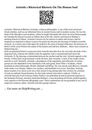 Aristotle s Rhetorical Rhetoric On The Human Soul
Aristotle s Rhetorical Rhetoric Aristotle, a famous philosopher, is one of the most renowned
Greek scholars, and was an influential force in ancient Greece and in modern society. He was the
head of the Macedon royal academy, where he taught Alexander the Great, his most famous pupil.
He founded the famous Lyceum in Athens later in his life, which is portrayed in Raphael s
painting School of Athens. Aristotle is known for his interest in nature and science, and his
emphasis on empirical evidence to prove his points has become the keystone of modern scientific
research. As a result, one of the topics he studied is the cause of human difference. He discusses in
Book I of his series Politics the nature of the human soul and how different... Show more content on
Helpwriting.net ...
Such an egotistical belief is expressed when Aristotle describes how the soul rules the body with a
despotical rule, whereas the intellect rules the appetites with a constitutional and royal rule
(Aristotle, 5). By drawing a relationship between the intellect and fair rule, Aristotle appeals to the
Greeks: if their form of government is truly the best, then Aristotle s vision of the model citizen
must be as well. Similarly, Aristotle s descriptions of the superiority and inferiority of certain
groups are also dependent on his familiarity with each group. Since Plato s Academy, which
preached an elitist philosophy (Welch, Marshall and Billig, 10), was mostly male(Reeve), Aristotle
ranks males over females, fathers over mothers, and husbands over wives. Similarly, Aristotle
places masters over slaves as he was a free citizen living among other free citizens; by corollary
of such an authority based dynamic, he also ranks natural rulers above subjects. Finally, as
Aristotle had only lived in Greece before Politics was published, he had no personal exposure to
the barbarian Persians, and thus stated that Hellenes, a term describing all Greeks unified together,
were superior to the Persians (Biography.com). These explanations are not grounded in any sort of
empirical evidence; rather, Aristotle classifies groups statuses
... Get more on HelpWriting.net ...
 