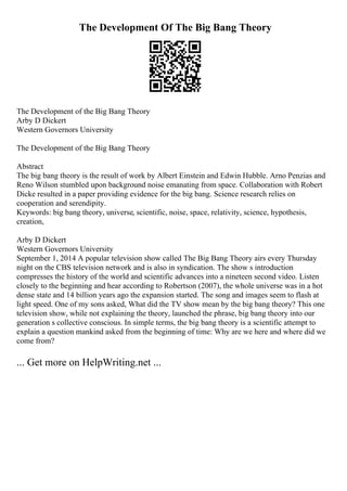 The Development Of The Big Bang Theory
The Development of the Big Bang Theory
Arby D Dickert
Western Governors University
The Development of the Big Bang Theory
Abstract
The big bang theory is the result of work by Albert Einstein and Edwin Hubble. Arno Penzias and
Reno Wilson stumbled upon background noise emanating from space. Collaboration with Robert
Dicke resulted in a paper providing evidence for the big bang. Science research relies on
cooperation and serendipity.
Keywords: big bang theory, universe, scientific, noise, space, relativity, science, hypothesis,
creation,
Arby D Dickert
Western Governors University
September 1, 2014 A popular television show called The Big Bang Theory airs every Thursday
night on the CBS television network and is also in syndication. The show s introduction
compresses the history of the world and scientific advances into a nineteen second video. Listen
closely to the beginning and hear according to Robertson (2007), the whole universe was in a hot
dense state and 14 billion years ago the expansion started. The song and images seem to flash at
light speed. One of my sons asked, What did the TV show mean by the big bang theory? This one
television show, while not explaining the theory, launched the phrase, big bang theory into our
generation s collective conscious. In simple terms, the big bang theory is a scientific attempt to
explain a question mankind asked from the beginning of time: Why are we here and where did we
come from?
... Get more on HelpWriting.net ...
 