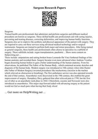 Surgeon Research Papers
Surgeons
Trained health care professionals that administer and perform surgeries and different medical
procedures are known as surgeons. These skilled health care professionals aid with curing injuries,
preventing and treating diseases, correcting deformities, and improving human bodily functions.
Surgeons also act to improve the aesthetic and physical appearance of the patient with surgery. They
are required to carry out these services using advanced medical technology and/or surgical
instruments. Surgeons are trained to perform both major and minor procedures. After being trained
as general surgeons, these health care professionals often choose to specialise in a subfield of
surgery. These subfields include: organ transplantation, paediatric... Show more content on
Helpwriting.net ...
These include: amputations and setting broken bones Leonardo Da Vinci furthered findings of the
human anatomy and recorded them. Surgery became even more advanced when Andreas Vesalius
began dissecting human bodies to gain a better understanding of the human anatomy. From his
observations, he published The Fabric of the Human Body , which contained accurate sketches and
diagrams of the human body. Modern surgery was introduced in 18th century when John Hunter
(the Father of Modern Surgery) invented procedures like tracheotomy (incision in the trachea
which relieved an obstruction to breathing). The first ambulance service was also operated towards
the end of that century. Anaesthetics were discovered in the 19th century; this enabled the great
improvement of surgery. Humphrey Davy gathered that ether relieved pain in 1799, but the first
use of ether as an anaesthetic took place in 1842. Chloroform, cocaine and Novocain were also
introduced as anaesthetics. This major step forward aided with advancing surgery as the patient
would not feel as much pain when having their body sliced
... Get more on HelpWriting.net ...
 