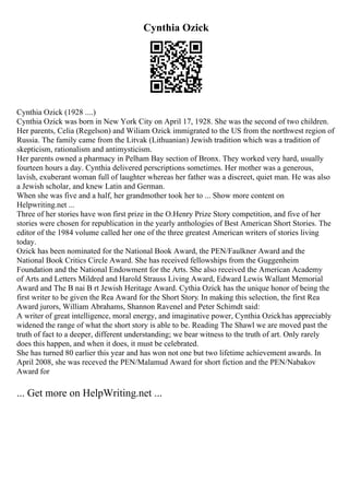 Cynthia Ozick
Cynthia Ozick (1928 ....)
Cynthia Ozick was born in New York City on April 17, 1928. She was the second of two children.
Her parents, Celia (Regelson) and Wiliam Ozick immigrated to the US from the northwest region of
Russia. The family came from the Litvak (Lithuanian) Jewish tradition which was a tradition of
skepticism, rationalism and antimysticism.
Her parents owned a pharmacy in Pelham Bay section of Bronx. They worked very hard, usually
fourteen hours a day. Cynthia delivered perscriptions sometimes. Her mother was a generous,
lavish, exuberant woman full of laughter whereas her father was a discreet, quiet man. He was also
a Jewish scholar, and knew Latin and German.
When she was five and a half, her grandmother took her to ... Show more content on
Helpwriting.net ...
Three of her stories have won first prize in the O.Henry Prize Story competition, and five of her
stories were chosen for republication in the yearly anthologies of Best American Short Stories. The
editor of the 1984 volume called her one of the three greatest American writers of stories living
today.
Ozick has been nominated for the National Book Award, the PEN/Faulkner Award and the
National Book Critics Circle Award. She has received fellowships from the Guggenheim
Foundation and the National Endowment for the Arts. She also received the American Academy
of Arts and Letters Mildred and Harold Strauss Living Award, Edward Lewis Wallant Memorial
Award and The B nai B rt Jewish Heritage Award. Cythia Ozick has the unique honor of being the
first writer to be given the Rea Award for the Short Story. In making this selection, the first Rea
Award jurors, William Abrahams, Shannon Ravenel and Peter Schimdt said:
A writer of great intelligence, moral energy, and imaginative power, Cynthia Ozickhas appreciably
widened the range of what the short story is able to be. Reading The Shawl we are moved past the
truth of fact to a deeper, different understanding; we bear witness to the truth of art. Only rarely
does this happen, and when it does, it must be celebrated.
She has turned 80 earlier this year and has won not one but two lifetime achievement awards. In
April 2008, she was receved the PEN/Malamud Award for short fiction and the PEN/Nabakov
Award for
... Get more on HelpWriting.net ...
 