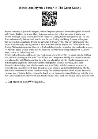 Wilson And Myrtle s Power In The Great Gatsby
Secrets can serve as powerful weapons, which Fitzgerald proves to be true throughout the novel
and Chapter Eight in particular. Daisy is the one driving the yellow car when it fatally hits
Myrtle. Although Daisy chooses to be with Tom over Gatsby, Gatsby still protects her. He lets
Tom and eventually Wilson think that he was the one driving, and Daisy does not tell anyone
that she was the one actually driving the car when it struck Myrtle. The only other person who
knows who was really driving the car is Nick, who does not tell anyone that Daisy was the one
driving. Wilson is furious that his wife is dead and also that she cheated on him, and seeks revenge
for Myrtle s death. Wilson thinks that the man who Myrtle was cheating on him with is... Show
more content on Helpwriting.net ...
Wilson had no friends, and his only true relationship was with Myrtle. However, she did not love
him, and was cheating on him with Tom. Wilson also thought that Gatsby was the one who was
in a relationship with Myrtle, and that he is the one who killed Myrtle. I find it interesting and
disturbing the lengths the characters went to either protect the ones they love, or to keep
themselves from being alone. Gatsby was in love with Daisy, and did not cease to protect her
even after she chose to be with Tom. He did not want Daisy to get in trouble for killing Myrtle,
and would rather take the blame than have Daisy face the consequences of her actions. However,
I am not sure if Gatsby did this because he loved her, or because he was still clinging onto the hope
that Daisy would choose to be with him. Gatsby loved Daisy, but I also believe he did not want to be
... Get more on HelpWriting.net ...
 