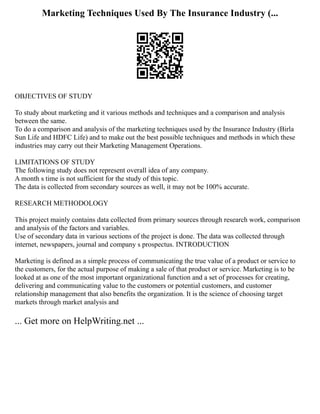 Marketing Techniques Used By The Insurance Industry (...
OBJECTIVES OF STUDY
To study about marketing and it various methods and techniques and a comparison and analysis
between the same.
To do a comparison and analysis of the marketing techniques used by the Insurance Industry (Birla
Sun Life and HDFC Life) and to make out the best possible techniques and methods in which these
industries may carry out their Marketing Management Operations.
LIMITATIONS OF STUDY
The following study does not represent overall idea of any company.
A month s time is not sufficient for the study of this topic.
The data is collected from secondary sources as well, it may not be 100% accurate.
RESEARCH METHODOLOGY
This project mainly contains data collected from primary sources through research work, comparison
and analysis of the factors and variables.
Use of secondary data in various sections of the project is done. The data was collected through
internet, newspapers, journal and company s prospectus. INTRODUCTION
Marketing is defined as a simple process of communicating the true value of a product or service to
the customers, for the actual purpose of making a sale of that product or service. Marketing is to be
looked at as one of the most important organizational function and a set of processes for creating,
delivering and communicating value to the customers or potential customers, and customer
relationship management that also benefits the organization. It is the science of choosing target
markets through market analysis and
... Get more on HelpWriting.net ...
 
