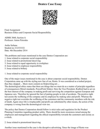Dentex Case Essay
Final Assignment
Business Ethics and Corporate Social Responsibility
ADMS 3660, Section A
Professor: Anton Petrenko
Anika Sultana
Student no 212333332
Date: 4th December 2014
The problems and issues mentioned in the case Dentex Corporation are:
1. Issue related to corporate social responsibility
2. Issue related to promotional deceiving
3. Issue related to equal opportunity in workplace
4. Issue related to employee responsibility
5. Issue related to bribery
1. Issue related to corporate social responsibility
One of the major issues mentioned in the case is about corporate social responsibility. Dentex
Corporation came up with the styling new line of car, Rento. It was considered as a rushed project,
thus they skipped ... Show more content on Helpwriting.net ...
The deontological ethics states that there are things that we must do as a matter of principle regardless
of consequences (Moral standards, PowerPoint Slides). Here the Vice President, Rodford had to act on
the best interest of the company in making profit and surviving the competition against European and
Japanese cars. Therefore he ignored the fact of putting people in risk of accidents. The positive right
test assists the wellbeing of the company and its employee by making sales and profit. Whereas the
negative right test overrides the wellbeing of the customers and the community members with the risk
of death. Again since life is irreplaceable and profit can substituted by other means, the action of the
company is wrong from the deontological view too.
The policy that Dentex Corporation should follow is strict rules and regulation for the Product
Planning Committee regarding product safety. There should be more awareness raised among the
employees and management regarding the ethical responsibility towards the customers and society as
a whole.
2. Issue related to promotional deceiving
Another issue mentioned in the case is the deceptive advertising. Since the image of Rento was
 