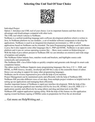 Selecting One Uml Tool Of Your Choice
Individual Project
Option 3. Introduce one UML tool of your choice. List its important features and then show its
advantages and disadvantages compared with other tools.
The UML tool which I choose is NetBeans.
NetBeans is a unified modelling language and a software development platform which is written in
Java. In NetBeans platform we use modules , a set of modular software components to develop the
applications. NetBeans is used in an integrated development environment i.e. IDE in which
applications based on NetBeans can be extended. The main Programming language used in NetBeans
is java, but it also supports some other languages like C, PHP and HTML. NetBeans is an open source
platform and it runs on various operating systems like ... Show more content on Helpwriting.net ...
With the help of java editors present in NetBeans IDE we can introduce an extensive and wide range
of templates and samples.
The NetBeans Editor indents lines, matches words and brackets, and highlights source code
syntactically and semantically.
The NetBeans IDE s Java Editor helps us quickly complete and generate code through its smart code
completion feature.
The editor used in NetBeans Supports many programming languages like Java, C/C++, XML and
HTML, to PHP, Groovy, Javadoc, JavaScript and JSP this is due to the extensible future of editor.
Hence you can plug in support for many other programming languages.
NetBeans can be reverse engineered to java with the help of jvm machine.
Project Management can be maintained easily and efficiently with the help of NetBeans IDE.
NetBeans IDE provides different views of our data, from multiple project windows to helpful tools for
setting up our applications and managing them efficiently.
Another important feature of NetBeans is rapid user interface development. With the help of this
feature we can design graphical user interface (GUIs) for Java SE, HTML5, Java EE, PHP, C/C++
applications quickly and effectively by using editors and drag and drop tools in the IDE.
NetBeans IDE support application signing utility. With the help of this feature we this application
signing wizard facilitates signing of MIDlet suites in preparation for Over the air download
... Get more on HelpWriting.net ...
 