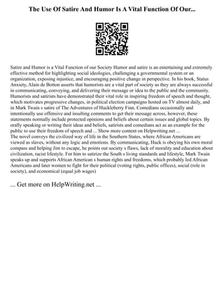 The Use Of Satire And Humor Is A Vital Function Of Our...
Satire and Humor is a Vital Function of our Society Humor and satire is an entertaining and extremely
effective method for highlighting social ideologies, challenging a governmental system or an
organization, exposing injustice, and encouraging positive change in perspective. In his book, Status
Anxiety, Alain de Botton asserts that humorists are a vital part of society as they are always successful
in communicating, conveying, and delivering their message or idea to the public and the community.
Humorists and satirists have demonstrated their vital role in inspiring freedom of speech and thought,
which motivates progressive changes, in political election campaigns hosted on TV almost daily, and
in Mark Twain s satire of The Adventures of Huckleberry Finn. Comedians occasionally and
intentionally use offensive and insulting comments to get their message across, however, these
statements normally include protected opinions and beliefs about certain issues and global topics. By
orally speaking or writing their ideas and beliefs, satirists and comedians act as an example for the
public to use their freedom of speech and ... Show more content on Helpwriting.net ...
The novel conveys the civilized way of life in the Southern States, where African Americans are
viewed as slaves, without any logic and emotions. By communicating, Huck is obeying his own moral
compass and helping Jim to escape, he points out society s flaws, lack of morality and education about
civilization, racist lifestyle. For him to satirize the South s living standards and lifestyle, Mark Twain
speaks up and supports African American s human rights and freedoms, which probably led African
Americans and later women to fight for their political (voting rights, public offices), social (role in
society), and economical (equal job wages)
... Get more on HelpWriting.net ...
 