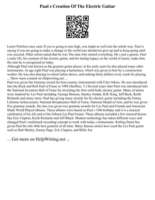 Paul s Creation Of The Electric Guitar
Lester Polsfuss once said, If you re going to aim high, you might as well aim the whole way. Paul is
saying if you are going to make a change in the world you should not give up and to keep going until
you succeed. Other artists stated that he was The man who started everything. He s just a genius. Paul
s early life, his creation of the electric guitar, and his lasting legacy on the world of music, make him
the man he is recognized as today.
Although Paul was known as the greatest guitar player, in his early years he also played many other
instruments. At age eight Paul was playing a harmonica, which was given to him by a construction
worker. He was also playing in school talent shows, and making thirty dollars every week for playing
... Show more content on Helpwriting.net ...
Paul was given the Grammy award for best country instrumental with Chet Atkins. He was introduced
into the Rock and Roll Hall of Fame in 1988 (Steffens. 5.) Several years later Paul was introduced into
the National Inventors Hall of Fame for inventing the first solid body electric guitar. Many of artists
were inspired by Les Paul including: George Benson, Stanley Jordan, B.B. King, Jeff Beck, Keith
Richards and many more. Paul has giving many awards for his electric guitar including the Emmy
Lifetime Achievement, National Broadcasters Hall of Fame, National Medal of Arts, and he was given
five grammy awards. He also was given two grammy awards for Les Paul and Friends and American
Made World Played albums. These albums were based on Paul s 19th birthday and it is a musical
celebration of his life and of the Gibson Les Paul Guitar. These albums included a few musical heroes
like Eric Clapton, Keith Richards and Jeff Black. Modern technology has taken different ways and
changed Paul s multitrack recording concept to work with today s instruments. Rolling Stone has
given Paul the title 46th best guitarist of all time. Many famous artists have used the Les Paul guitar
such as Bob Marley, Jimmy Page, Eric Clapton, and Billie Joe
... Get more on HelpWriting.net ...
 
