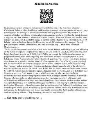 Judaism In America
In America, people of a religious background tend to follow one of the five major religions:
Christianity, Judaism, Islam, Buddhism, and Hinduism. Although, numerous people are Jewish I have
never received the privilege to encounter someone who s religion is Judaism. My question is if
Judaism is listed as one of most popular religions in America, why have I not had the fortuity to meet
a religious Jew? I ve met others whom are Christian, Catholic, Jehovah s Witness, and Muslim, so to
me Jews are a minority. I decided to engage in Sabbath so that I become more educated about Jewish
beliefs, rituals, and culture. Being that I have only attended Christian worship services I figured
participating in a Shabbat service would be a new and interesting. ... Show more content on
Helpwriting.net ...
The lay people then passed out challah, which is the Jewish Sabbath and holiday bread, and a blessing
of the challah took place. The prayer read Blessed are you, Lord our God, King of the universe, who
brings forth bread from the earth (BBC, 2009). While we enjoyed the challah the chazzan and lay
people thanked my friend and I for joining their service and most of all being respectful of their
beliefs and rituals. Additionally, they allowed us to ask questions. This is how I was able to discover
some issues are in regard to Judaism based off of their perspective. One of the lay people explained
that the holocaust still has eternal damage on Jewish people and their culture. With Hitler invading
Nazi Germany and separating Jews from one another and others it caused a split in the religion. As
reported by Maryles, a writer for Jewish Press, Rabbi Weil declared a holocaust causes more Jews to
be lost from Judaism than the actual holocaust... the great boon to Jews in America is its biggest bane .
Meaning what s beneficial for one person is a burden to someone else. Another conflict is
intermarrying which means when people of various races or religion become connected by marriage.
Spouses following different religious paths means they have opposite beliefs which can create
afflicting ideals within the marriage. Rabbi Weil also claims, The American ideal of freedom and our
widespread acceptance is in fact the double edged sword that is both helping us and skewering us...
the freedom this country offers allows us to shed any semblance of our Judaism . An additional issue
is the religious Jewish youth. A different lay person from the Shabbat service said that the schools are
not teaching the Torah the same way it once was taught. Mentioned by Rabbi Zecharya Greenwald,
students are being told that if they do not carry themselves a certain way
... Get more on HelpWriting.net ...
 