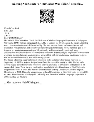 Teaching And Coach For Elif Canan Was Born Of Modern...
Kemal Cem Tırak
First Draft
101A
5/8/15
ELIF CANAN ONAT
Her name is Elif Canan Onat. She is the Chairman of Modern Languages Department in Bahçeşehir
University (BAU) Foreign Languages School. She is an asset for BAU because she has an admirable
career in terms of education, skills and ability. She uses success factors such as motivation and
illustration with examples, and educational methodologies to teach and coach. Her main goal is to
improve her students understanding of life nationally and internationally. Although many
academicians are only interested in their studies and thinks that they are just responsible to know their
own task, she sees being an academician as a way of life with her students and studies and believes
that an academician needs to be a multi tasking person.
She has an admirable career in terms of education, skills and ability. Elif Canan was born in
September 16, 1967 in Ankara. She graduated from Hacettepe University in 1991. She has had a
double degree from literature and education. She was employed as a translator and redactor in TRT
Ankara Television. Then, she was employed as an Administrative Coordinator in Bilgi University
Preparation School in 1997. She was one of the founders of Bilgi University Academic English
Department in 2002. Then, she was promoted as Level Coordinator in Bilgi University between 2005
to 2007. She transferred to Bahçeşehir University as a founder of Modern Language Department in
2008. She had her Master s
... Get more on HelpWriting.net ...
 