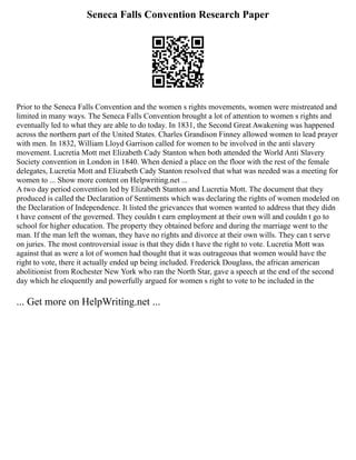 Seneca Falls Convention Research Paper
Prior to the Seneca Falls Convention and the women s rights movements, women were mistreated and
limited in many ways. The Seneca Falls Convention brought a lot of attention to women s rights and
eventually led to what they are able to do today. In 1831, the Second Great Awakening was happened
across the northern part of the United States. Charles Grandison Finney allowed women to lead prayer
with men. In 1832, William Lloyd Garrison called for women to be involved in the anti slavery
movement. Lucretia Mott met Elizabeth Cady Stanton when both attended the World Anti Slavery
Society convention in London in 1840. When denied a place on the floor with the rest of the female
delegates, Lucretia Mott and Elizabeth Cady Stanton resolved that what was needed was a meeting for
women to ... Show more content on Helpwriting.net ...
A two day period convention led by Elizabeth Stanton and Lucretia Mott. The document that they
produced is called the Declaration of Sentiments which was declaring the rights of women modeled on
the Declaration of Independence. It listed the grievances that women wanted to address that they didn
t have consent of the governed. They couldn t earn employment at their own will and couldn t go to
school for higher education. The property they obtained before and during the marriage went to the
man. If the man left the woman, they have no rights and divorce at their own wills. They can t serve
on juries. The most controversial issue is that they didn t have the right to vote. Lucretia Mott was
against that as were a lot of women had thought that it was outrageous that women would have the
right to vote, there it actually ended up being included. Frederick Douglass, the african american
abolitionist from Rochester New York who ran the North Star, gave a speech at the end of the second
day which he eloquently and powerfully argued for women s right to vote to be included in the
... Get more on HelpWriting.net ...
 