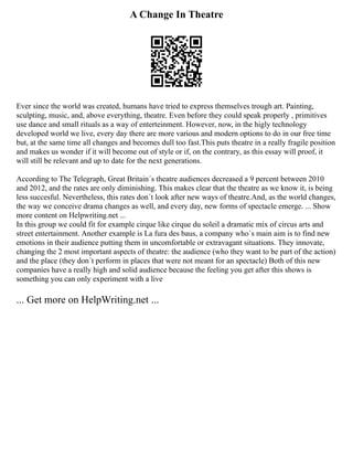 A Change In Theatre
Ever since the world was created, humans have tried to express themselves trough art. Painting,
sculpting, music, and, above everything, theatre. Even before they could speak properly , primitives
use dance and small rituals as a way of enterteinment. However, now, in the higly technology
developed world we live, every day there are more various and modern options to do in our free time
but, at the same time all changes and becomes dull too fast.This puts theatre in a really fragile position
and makes us wonder if it will become out of style or if, on the contrary, as this essay will proof, it
will still be relevant and up to date for the next generations.
According to The Telegraph, Great Britain´s theatre audiences decreased a 9 percent between 2010
and 2012, and the rates are only diminishing. This makes clear that the theatre as we know it, is being
less succesful. Nevertheless, this rates don´t look after new ways of theatre.And, as the world changes,
the way we conceive drama changes as well, and every day, new forms of spectacle emerge. ... Show
more content on Helpwriting.net ...
In this group we could fit for example cirque like cirque du soleil a dramatic mix of circus arts and
street entertainment. Another example is La fura des baus, a company who´s main aim is to find new
emotions in their audience putting them in uncomfortable or extravagant situations. They innovate,
changing the 2 most important aspects of theatre: the audience (who they want to be part of the action)
and the place (they don´t perform in places that were not meant for an spectacle) Both of this new
companies have a really high and solid audience because the feeling you get after this shows is
something you can only experiment with a live
... Get more on HelpWriting.net ...
 