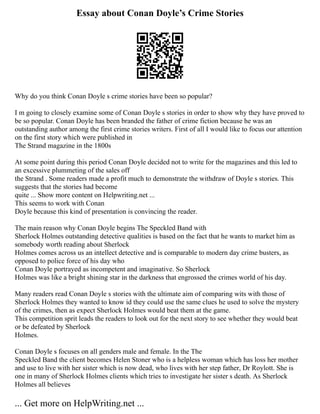 Essay about Conan Doyle’s Crime Stories
Why do you think Conan Doyle s crime stories have been so popular?
I m going to closely examine some of Conan Doyle s stories in order to show why they have proved to
be so popular. Conan Doyle has been branded the father of crime fiction because he was an
outstanding author among the first crime stories writers. First of all I would like to focus our attention
on the first story which were published in
The Strand magazine in the 1800s
At some point during this period Conan Doyle decided not to write for the magazines and this led to
an excessive plummeting of the sales off
the Strand . Some readers made a profit much to demonstrate the withdraw of Doyle s stories. This
suggests that the stories had become
quite ... Show more content on Helpwriting.net ...
This seems to work with Conan
Doyle because this kind of presentation is convincing the reader.
The main reason why Conan Doyle begins The Speckled Band with
Sherlock Holmes outstanding detective qualities is based on the fact that he wants to market him as
somebody worth reading about Sherlock
Holmes comes across us an intellect detective and is comparable to modern day crime busters, as
opposed to police force of his day who
Conan Doyle portrayed as incompetent and imaginative. So Sherlock
Holmes was like a bright shining star in the darkness that engrossed the crimes world of his day.
Many readers read Conan Doyle s stories with the ultimate aim of comparing wits with those of
Sherlock Holmes they wanted to know id they could use the same clues he used to solve the mystery
of the crimes, then as expect Sherlock Holmes would beat them at the game.
This competition sprit leads the readers to look out for the next story to see whether they would beat
or be defeated by Sherlock
Holmes.
Conan Doyle s focuses on all genders male and female. In the The
Speckled Band the client becomes Helen Stoner who is a helpless woman which has loss her mother
and use to live with her sister which is now dead, who lives with her step father, Dr Roylott. She is
one in many of Sherlock Holmes clients which tries to investigate her sister s death. As Sherlock
Holmes all believes
... Get more on HelpWriting.net ...
 