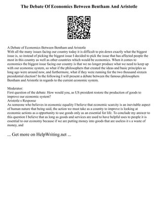 The Debate Of Economics Between Bentham And Aristotle
A Debate of Economics Between Bentham and Aristotle
With all the many issues facing our country today it is difficult to pin down exactly what the biggest
issue is, so instead of picking the biggest issue I decided to pick the issue that has affected people the
most in this country as well as other countries which would be economics. When it comes to
economics the biggest issue facing our country is that we no longer produce what we need to keep up
with our economic system, so what if the philosophers that created the ideas and basic principles so
long ago were around now, and furthermore, what if they were running for the two thousand sixteen
presidential election? In the following I will present a debate between the famous philosophers
Bentham and Aristotle in regards to the current economic system.
Moderator:
First question of the debate: How would you, as US president restore the production of goods to
improve our economic system?
Aristotle s Response
As someone who believes in economic equality I believe that economic scarcity is an inevitable aspect
of human nature that being said, the action we must take as a country to improve is looking at
economic actions as a opportunity to use goods only as an essential for life. To conclude my answer to
this question I believe that as long as goods and services are used to have helpful uses to people it is
essential to our economy because if we are putting money into goods that are useless it s a waste of
money, and
... Get more on HelpWriting.net ...
 