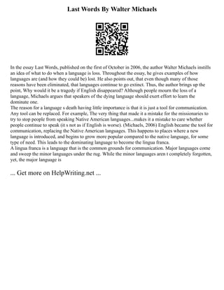 Last Words By Walter Michaels
In the essay Last Words, published on the first of October in 2006, the author Walter Michaels instills
an idea of what to do when a language is loss. Throughout the essay, he gives examples of how
languages are (and how they could be) lost. He also points out, that even though many of those
reasons have been eliminated, that languages continue to go extinct. Thus, the author brings up the
point, Why would it be a tragedy if English disappeared? Although people mourn the loss of a
language, Michaels argues that speakers of the dying language should exert effort to learn the
dominate one.
The reason for a language s death having little importance is that it is just a tool for communication.
Any tool can be replaced. For example, The very thing that made it a mistake for the missionaries to
try to stop people from speaking Native American languages...makes it a mistake to care whether
people continue to speak (it s not as if English is worse). (Michaels, 2006) English became the tool for
communication, replacing the Native American languages. This happens to places where a new
language is introduced, and begins to grow more popular compared to the native language, for some
type of need. This leads to the dominating language to become the lingua franca.
A lingua franca is a language that is the common grounds for communication. Major languages come
and sweep the minor languages under the rug. While the minor languages aren t completely forgotten,
yet, the major language is
... Get more on HelpWriting.net ...
 