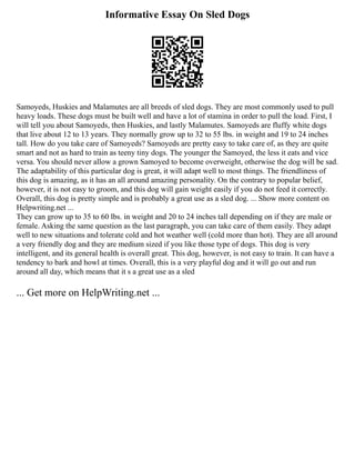 Informative Essay On Sled Dogs
Samoyeds, Huskies and Malamutes are all breeds of sled dogs. They are most commonly used to pull
heavy loads. These dogs must be built well and have a lot of stamina in order to pull the load. First, I
will tell you about Samoyeds, then Huskies, and lastly Malamutes. Samoyeds are fluffy white dogs
that live about 12 to 13 years. They normally grow up to 32 to 55 lbs. in weight and 19 to 24 inches
tall. How do you take care of Samoyeds? Samoyeds are pretty easy to take care of, as they are quite
smart and not as hard to train as teeny tiny dogs. The younger the Samoyed, the less it eats and vice
versa. You should never allow a grown Samoyed to become overweight, otherwise the dog will be sad.
The adaptability of this particular dog is great, it will adapt well to most things. The friendliness of
this dog is amazing, as it has an all around amazing personality. On the contrary to popular belief,
however, it is not easy to groom, and this dog will gain weight easily if you do not feed it correctly.
Overall, this dog is pretty simple and is probably a great use as a sled dog. ... Show more content on
Helpwriting.net ...
They can grow up to 35 to 60 lbs. in weight and 20 to 24 inches tall depending on if they are male or
female. Asking the same question as the last paragraph, you can take care of them easily. They adapt
well to new situations and tolerate cold and hot weather well (cold more than hot). They are all around
a very friendly dog and they are medium sized if you like those type of dogs. This dog is very
intelligent, and its general health is overall great. This dog, however, is not easy to train. It can have a
tendency to bark and howl at times. Overall, this is a very playful dog and it will go out and run
around all day, which means that it s a great use as a sled
... Get more on HelpWriting.net ...
 