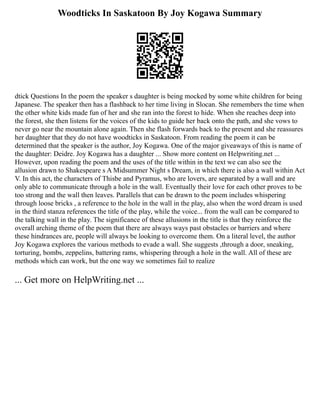 Woodticks In Saskatoon By Joy Kogawa Summary
dtick Questions In the poem the speaker s daughter is being mocked by some white children for being
Japanese. The speaker then has a flashback to her time living in Slocan. She remembers the time when
the other white kids made fun of her and she ran into the forest to hide. When she reaches deep into
the forest, she then listens for the voices of the kids to guide her back onto the path, and she vows to
never go near the mountain alone again. Then she flash forwards back to the present and she reassures
her daughter that they do not have woodticks in Saskatoon. From reading the poem it can be
determined that the speaker is the author, Joy Kogawa. One of the major giveaways of this is name of
the daughter: Deidre. Joy Kogawa has a daughter ... Show more content on Helpwriting.net ...
However, upon reading the poem and the uses of the title within in the text we can also see the
allusion drawn to Shakespeare s A Midsummer Night s Dream, in which there is also a wall within Act
V. In this act, the characters of Thisbe and Pyramus, who are lovers, are separated by a wall and are
only able to communicate through a hole in the wall. Eventually their love for each other proves to be
too strong and the wall then leaves. Parallels that can be drawn to the poem includes whispering
through loose bricks , a reference to the hole in the wall in the play, also when the word dream is used
in the third stanza references the title of the play, while the voice... from the wall can be compared to
the talking wall in the play. The significance of these allusions in the title is that they reinforce the
overall arching theme of the poem that there are always ways past obstacles or barriers and where
these hindrances are, people will always be looking to overcome them. On a literal level, the author
Joy Kogawa explores the various methods to evade a wall. She suggests ,through a door, sneaking,
torturing, bombs, zeppelins, battering rams, whispering through a hole in the wall. All of these are
methods which can work, but the one way we sometimes fail to realize
... Get more on HelpWriting.net ...
 