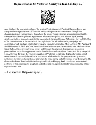 Representation Of Victorian Society In Joan Lindsay s...
Joan Lindsay, the renowned author of the seminal Australian novel Picnic at Hanging Rock, has
foreground the representation of Victorian society as repressed and constrained through the
characterisation of various figures throughout the novel. The riveting tale ensues the inexplicable
disappearance of three girls and a governess, with only one girl to ever be seen again, during
Appleyard College s annual picnic to the supernatural Hanging Rock on Valentine s Day in 1900. One
of the central themes in the narrative is the depiction of the Victorian Society as uptight and
controlled, which has been established by several characters, including Miss McCraw, Mrs Appleyard
and Mademoiselle. Miss McCraw, the eccentric mathematics tutor, is one of the least likely to vanish.
Nevertheless, this is precisely what occurs and through this aberrant disappearance a notion is
presented that excessive suppression results in radical methods of release. Moreover, the portrayal of
Mrs Appleyard develops the readers perception of Victorian society and displays how rigid social
constraints will eventually breakdown. In contrast, Mademoiselle, the passionate arts governess,
juxtaposes the previously mentioned characters by being caring and affectionate towards the girls. The
characterisation of these individuals throughout Picnic at Hanging Rock contributes to the overall
portrayal of Victorian society as uptight and stifled and progresses the reader s understanding of this
representation. Joan
... Get more on HelpWriting.net ...
 