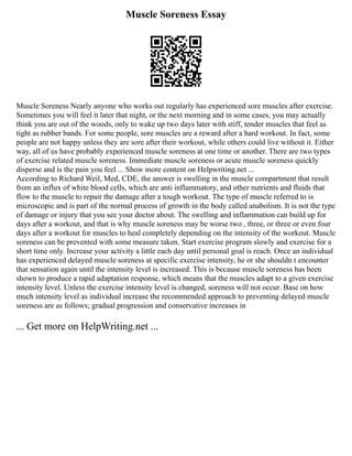 Muscle Soreness Essay
Muscle Soreness Nearly anyone who works out regularly has experienced sore muscles after exercise.
Sometimes you will feel it later that night, or the next morning and in some cases, you may actually
think you are out of the woods, only to wake up two days later with stiff, tender muscles that feel as
tight as rubber bands. For some people, sore muscles are a reward after a hard workout. In fact, some
people are not happy unless they are sore after their workout, while others could live without it. Either
way, all of us have probably experienced muscle soreness at one time or another. There are two types
of exercise related muscle soreness. Immediate muscle soreness or acute muscle soreness quickly
disperse and is the pain you feel ... Show more content on Helpwriting.net ...
According to Richard Weil, Med, CDE, the answer is swelling in the muscle compartment that result
from an influx of white blood cells, which are anti inflammatory, and other nutrients and fluids that
flow to the muscle to repair the damage after a tough workout. The type of muscle referred to is
microscopic and is part of the normal process of growth in the body called anabolism. It is not the type
of damage or injury that you see your doctor about. The swelling and inflammation can build up for
days after a workout, and that is why muscle soreness may be worse two , three, or three or even four
days after a workout for muscles to heal completely depending on the intensity of the workout. Muscle
soreness can be prevented with some measure taken. Start exercise program slowly and exercise for a
short time only. Increase your activity a little each day until personal goal is reach. Once an individual
has experienced delayed muscle soreness at specific exercise intensity, he or she shouldn t encounter
that sensation again until the intensity level is increased. This is because muscle soreness has been
shown to produce a rapid adaptation response, which means that the muscles adapt to a given exercise
intensity level. Unless the exercise intensity level is changed, soreness will not occur. Base on how
much intensity level as individual increase the recommended approach to preventing delayed muscle
soreness are as follows; gradual progression and conservative increases in
... Get more on HelpWriting.net ...
 